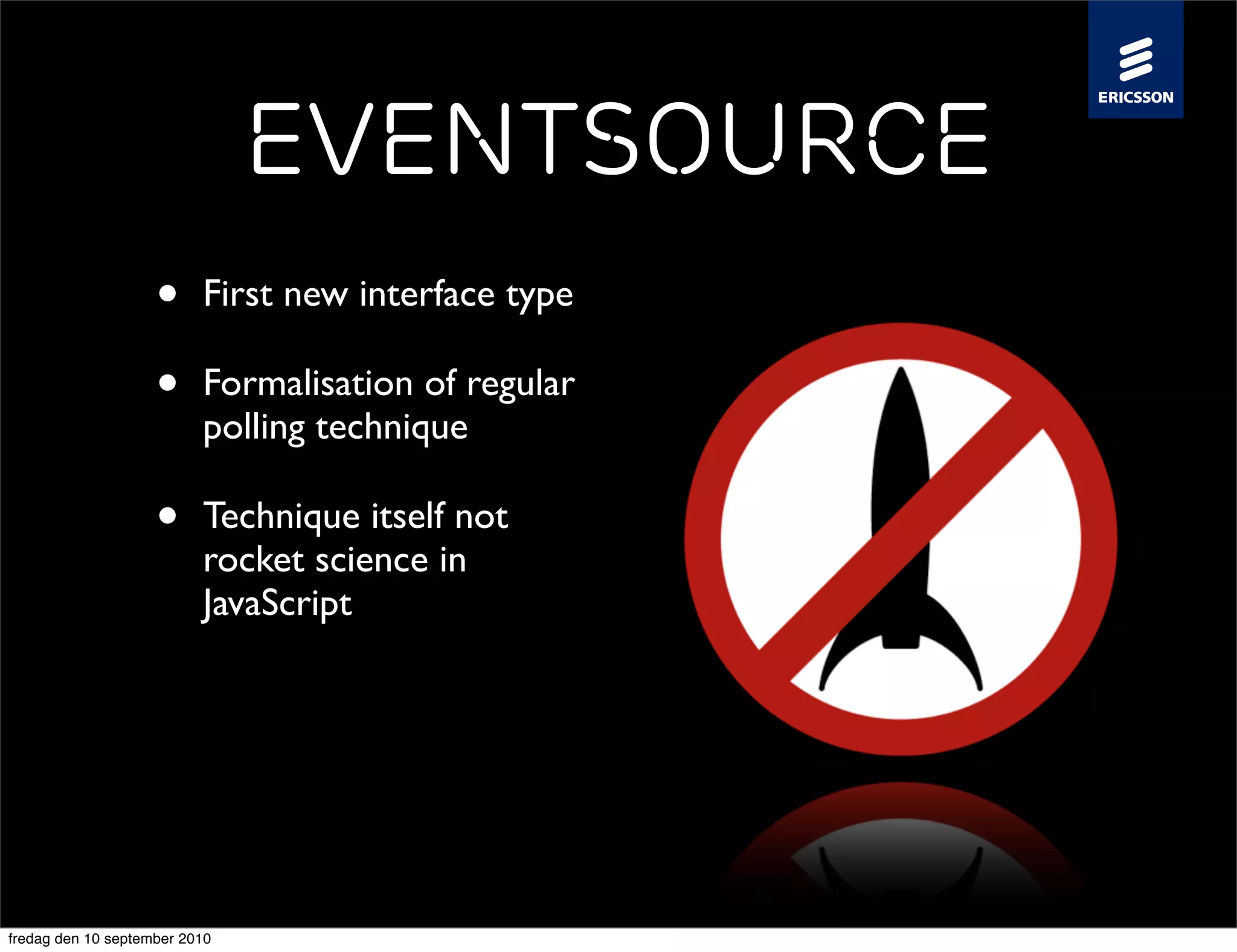 EventSource
                    •     First new interface type

                    •     Formalisation of regular
                          polling technique

                    •     Technique itself not
                          rocket science in
                          JavaScript

                    •     Ericsson Labs’ Event
                          Source Enabler is ~100
                          lines of JS code


fredag den 10 september 2010
 