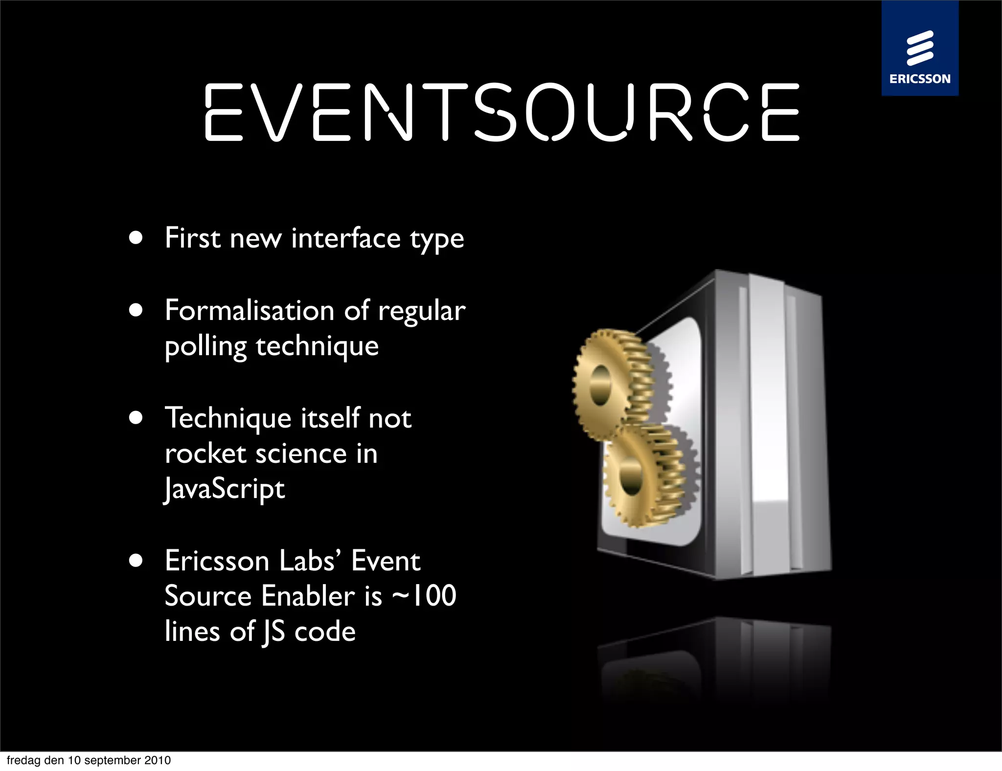 EventSource
                    •     First new interface type

                    •     Formalisation of regular
                          polling technique

                    •     Technique itself not
                          rocket science in
                          JavaScript

                    •     Ericsson Labs’ Event
                          Source Enabler is ~100
                          lines of JS code


fredag den 10 september 2010
 