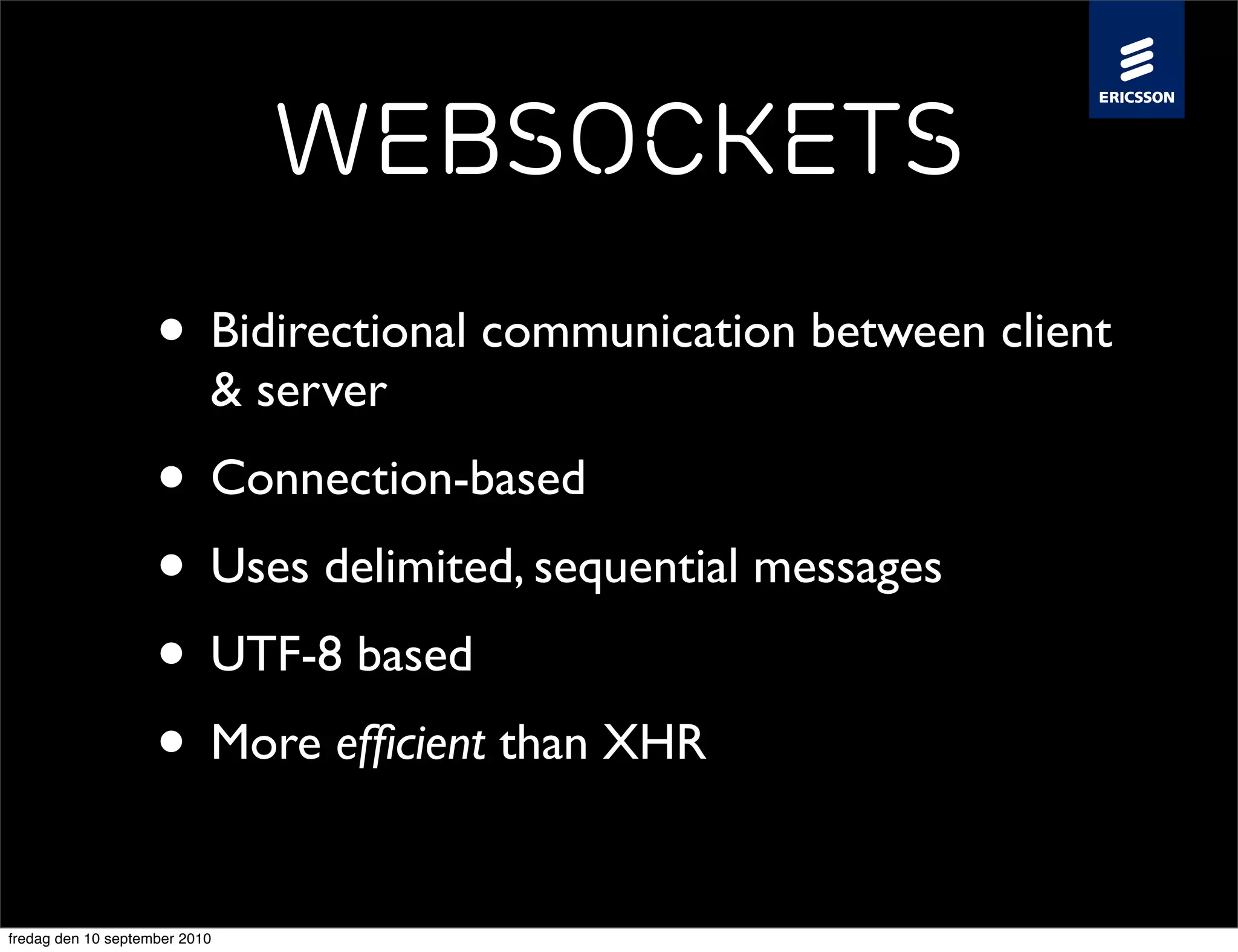 WebSockets
                    • Bidirectional communication between client
                           & server
                    • Connection-based
                    • Uses delimited, sequential messages
                    • UTF-8 based
                    • More efﬁcient than XHR
fredag den 10 september 2010
 