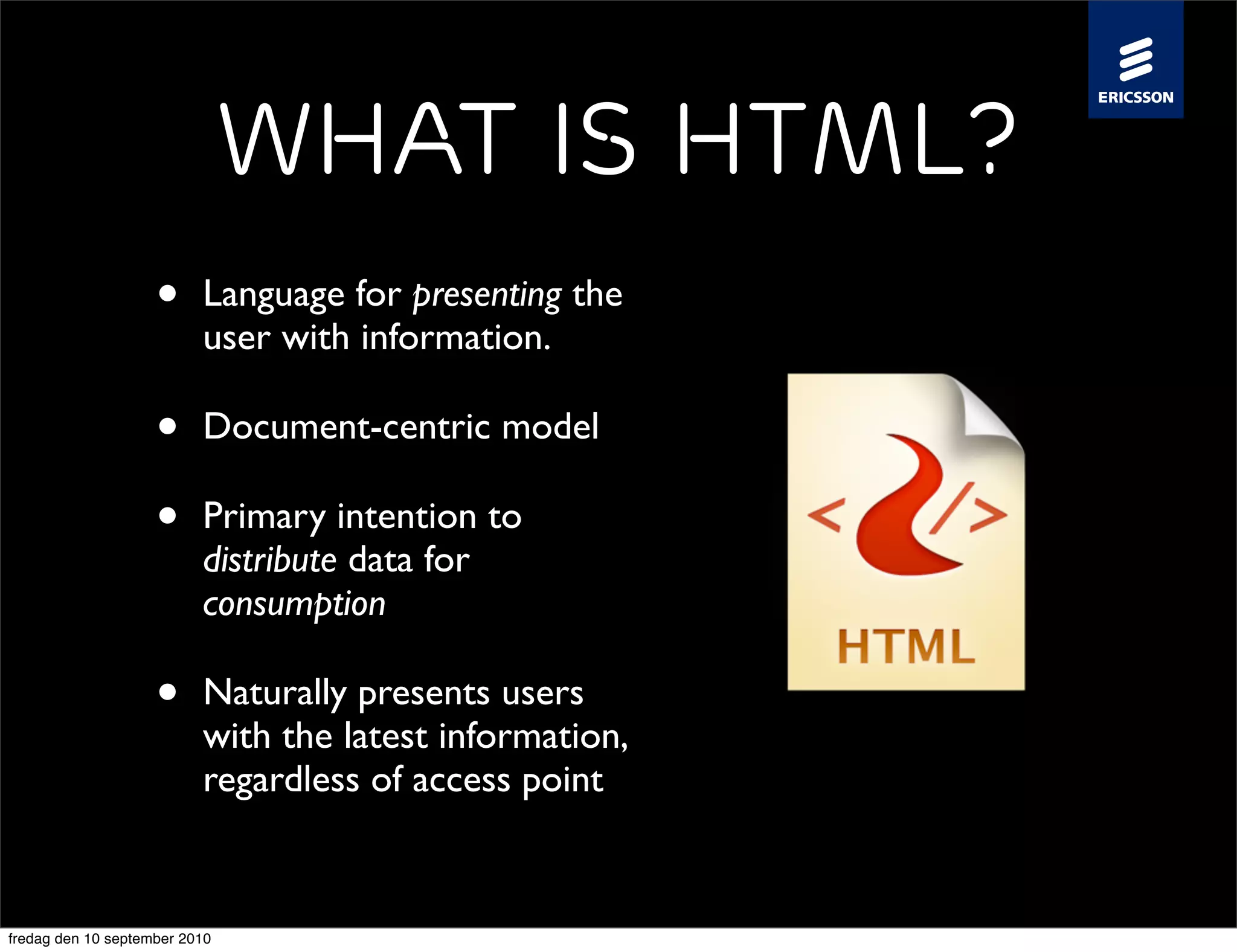 What is HTML?
                    •     Language for presenting the
                          user with information.

                    •     Document-centric model

                    •     Primary intention to
                          distribute data for
                          consumption

                    •     Naturally presents users
                          with the latest information,
                          regardless of access point


fredag den 10 september 2010
 