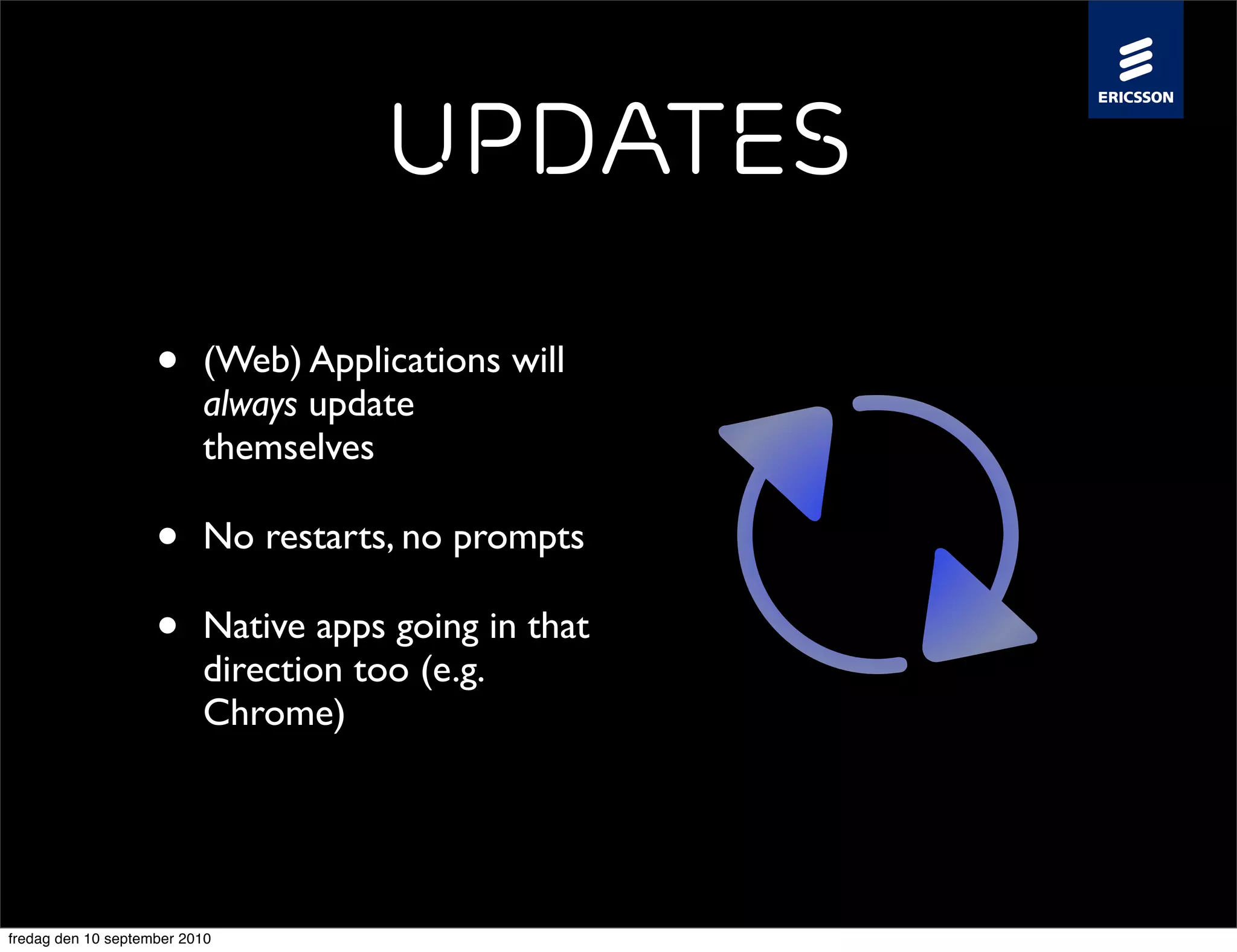 Updates

                    •     (Web) Applications will
                          always update
                          themselves

                    •     No restarts, no prompts

                    •     Native apps going in that
                          direction too (e.g.
                          Chrome)




fredag den 10 september 2010
 