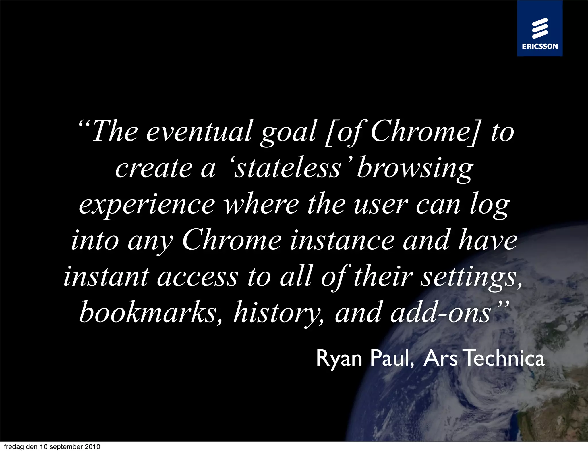 “The eventual goal [of Chrome] to
                      create a ‘stateless’ browsing
                   experience where the user can log
                  into any Chrome instance and have
                 instant access to all of their settings,
                   bookmarks, history, and add-ons”
                                      Ryan Paul, Ars Technica


fredag den 10 september 2010
 