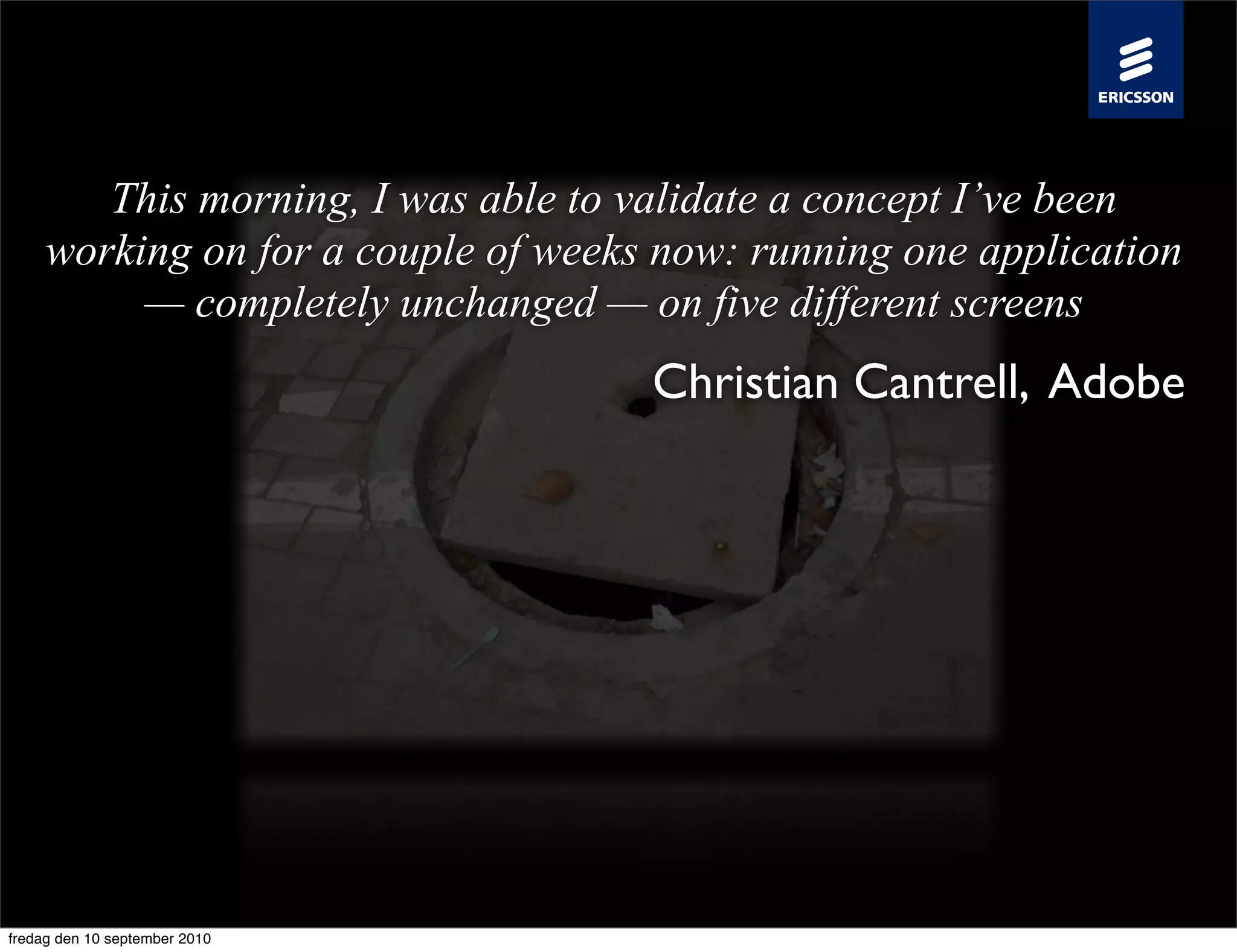 This morning, I was able to validate a concept I’ve been
     working on for a couple of weeks now: running one application
          — completely unchanged — on five different screens
                                     Christian Cantrell, Adobe




fredag den 10 september 2010
 