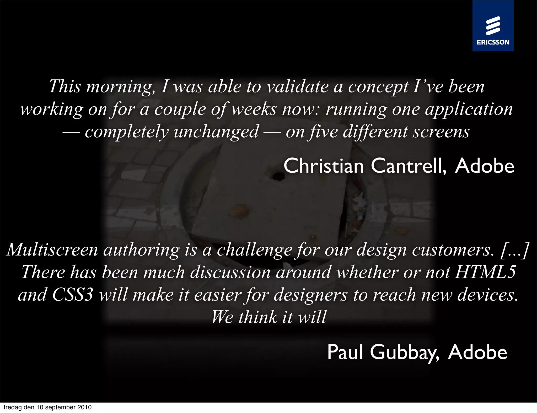 This morning, I was able to validate a concept I’ve been
     working on for a couple of weeks now: running one application
          — completely unchanged — on five different screens
                                     Christian Cantrell, Adobe


Multiscreen authoring is a challenge for our design customers. [...]
 There has been much discussion around whether or not HTML5
 and CSS3 will make it easier for designers to reach new devices.
                          We think it will
                                          Paul Gubbay, Adobe

fredag den 10 september 2010
 