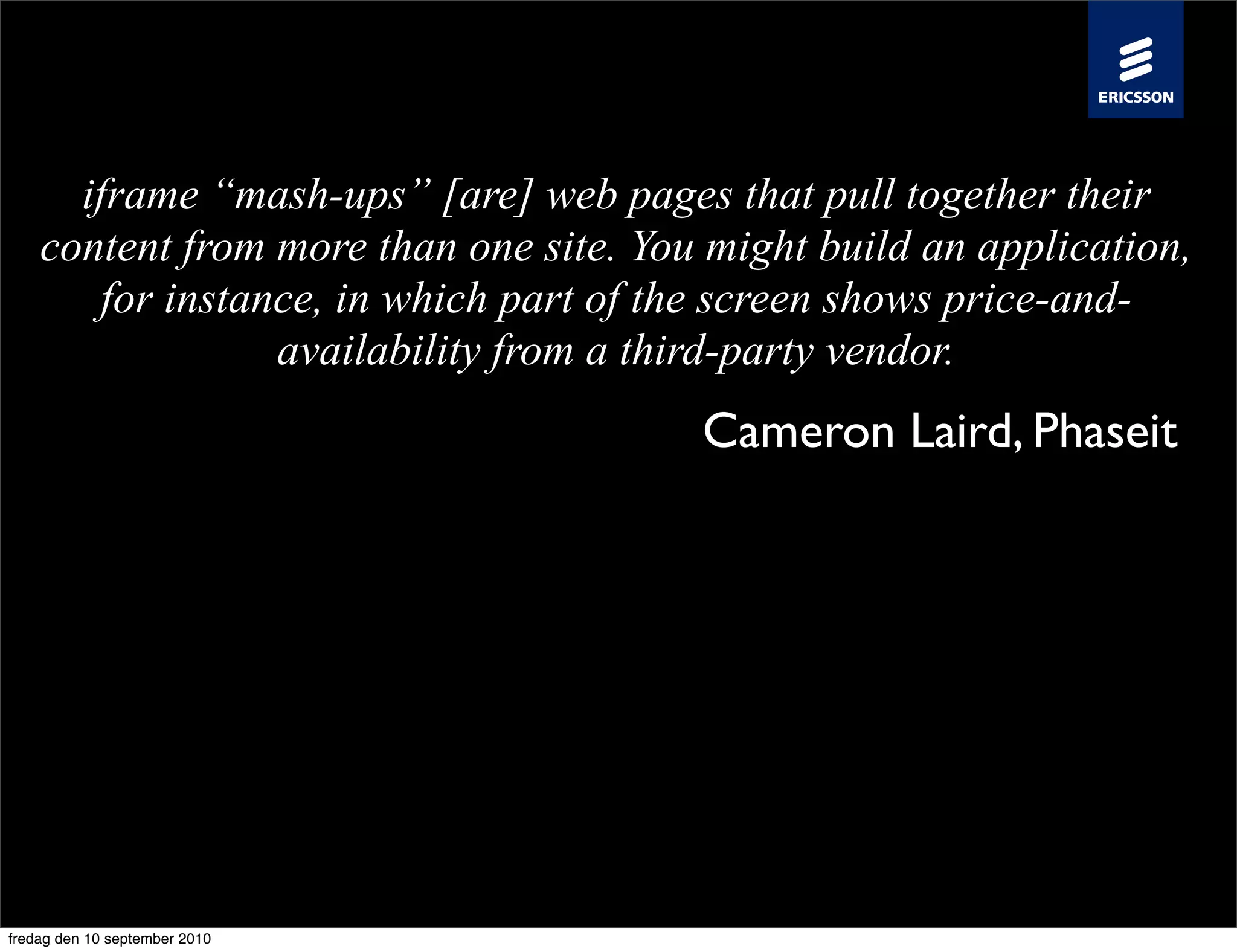 iframe “mash-ups” [are] web pages that pull together their
    content from more than one site. You might build an application,
        for instance, in which part of the screen shows price-and-
                  availability from a third-party vendor.
                                        Cameron Laird, Phaseit




fredag den 10 september 2010
 