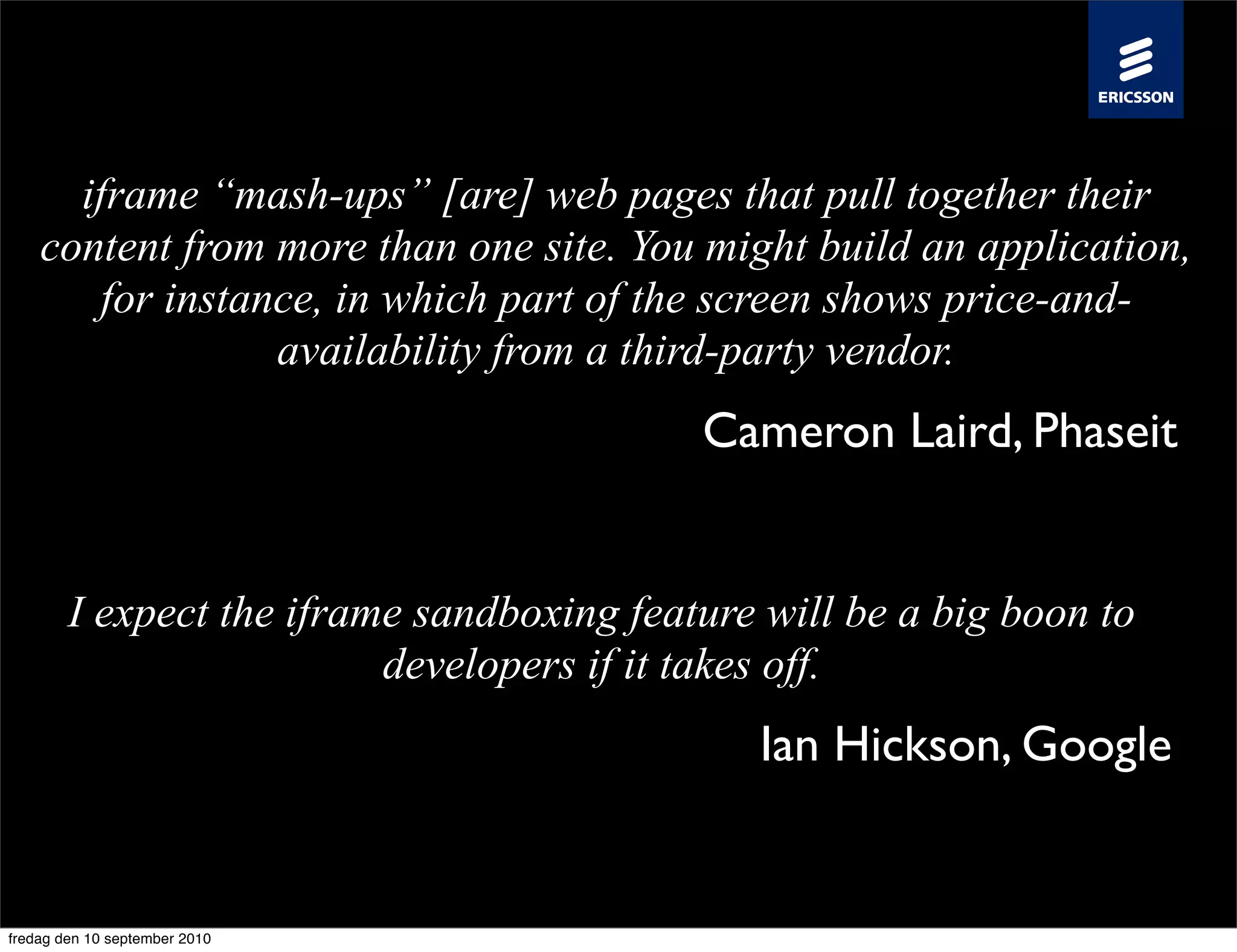 iframe “mash-ups” [are] web pages that pull together their
    content from more than one site. You might build an application,
        for instance, in which part of the screen shows price-and-
                  availability from a third-party vendor.
                                           Cameron Laird, Phaseit


        I expect the iframe sandboxing feature will be a big boon to
                          developers if it takes off.
                                              Ian Hickson, Google


fredag den 10 september 2010
 