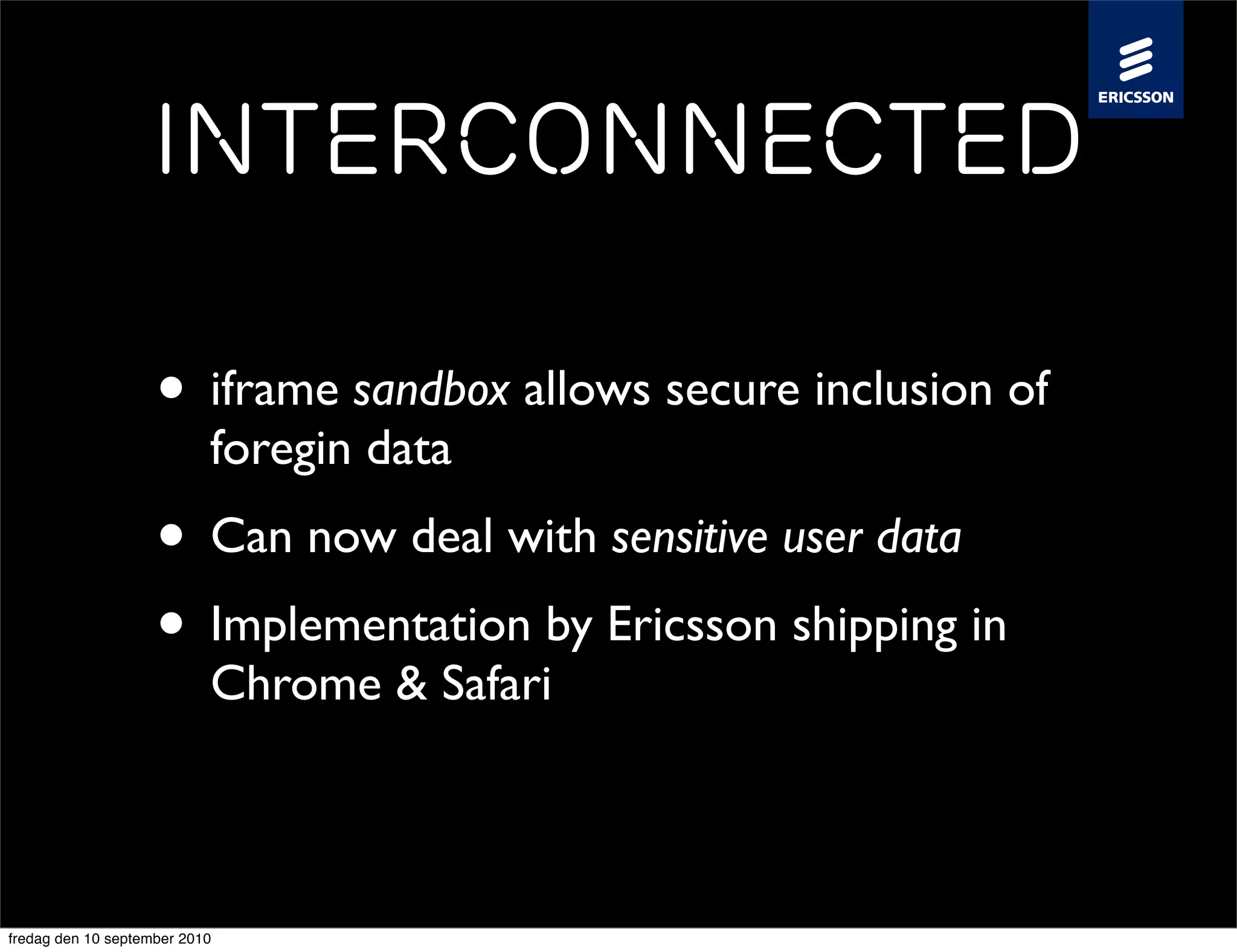 Interconnected

                    • iframe sandbox allows secure inclusion of
                           foregin data
                    • Can now deal with sensitive user data
                    • Implementation by Ericsson shipping in
                           Chrome & Safari



fredag den 10 september 2010
 