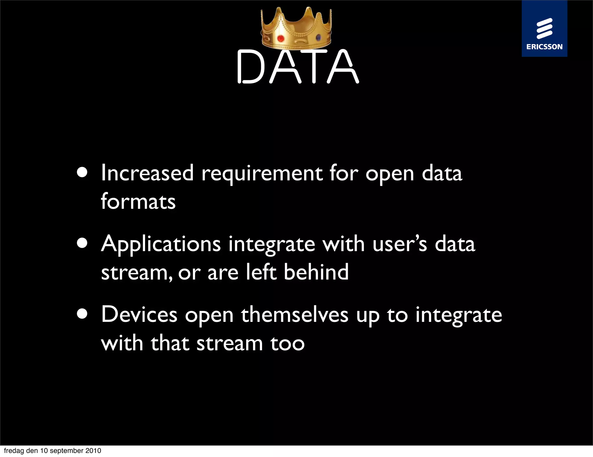 Data

                    • Increased requirement for open data
                           formats
                    • Applications integrate with user’s data
                           stream, or are left behind
                    • Devices open themselves up to integrate
                           with that stream too



fredag den 10 september 2010
 