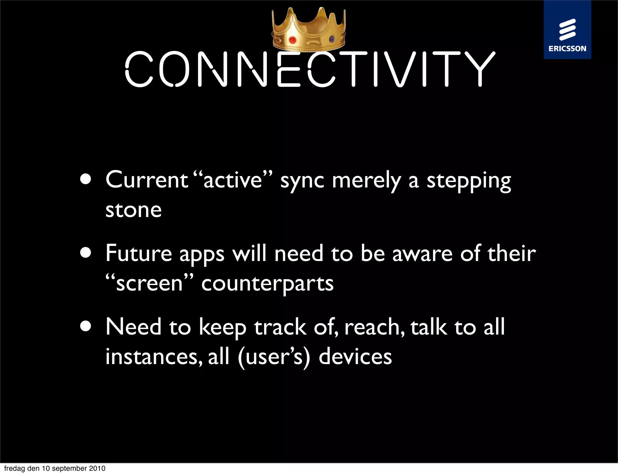 Connectivity

                    • Current “active” sync merely a stepping
                           stone
                    • Future apps will need to be aware of their
                           “screen” counterparts
                    • Need to keep track of, reach, talk to all
                           instances, all (user’s) devices



fredag den 10 september 2010
 