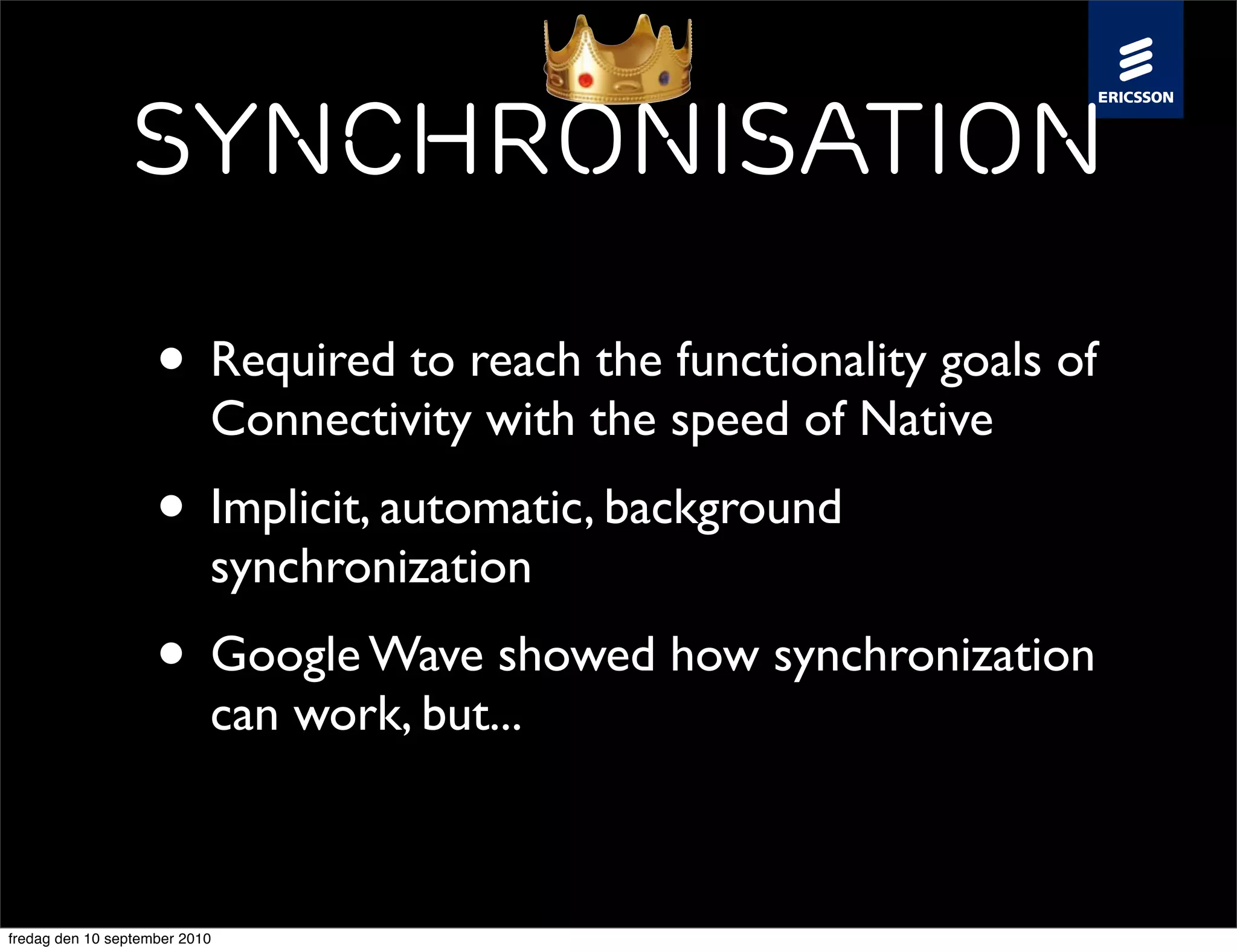 Synchronisation

                    • Required to reach the functionality goals of
                           Connectivity with the speed of Native
                    • Implicit, automatic, background
                           synchronization
                    • Google Wave showed how synchronization
                           can work, but...



fredag den 10 september 2010
 