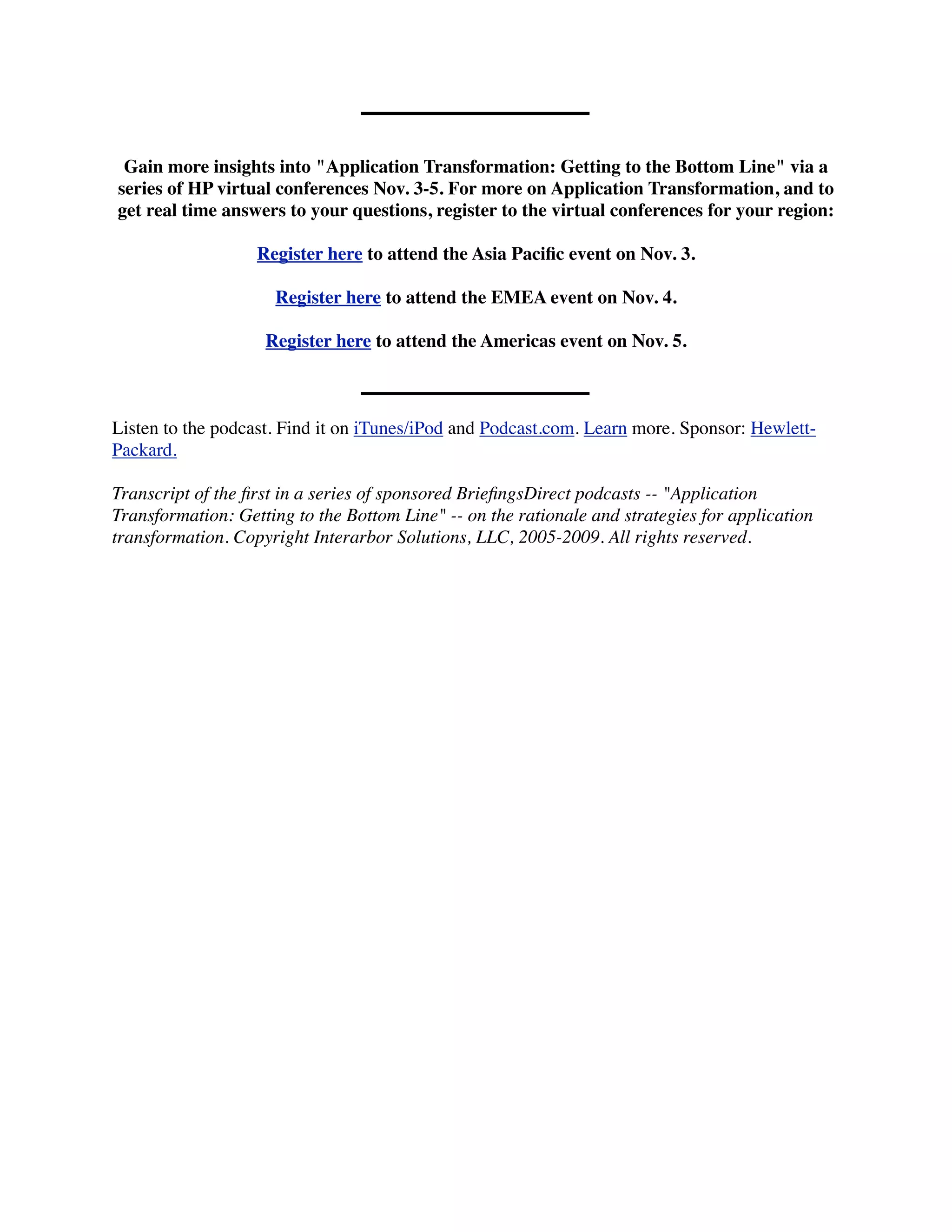 Gain more insights into "Application Transformation: Getting to the Bottom Line" via a
series of HP virtual conferences Nov. 3-5. For more on Application Transformation, and to
get real time answers to your questions, register to the virtual conferences for your region:

                   Register here to attend the Asia Paciﬁc event on Nov. 3.

                     Register here to attend the EMEA event on Nov. 4.

                    Register here to attend the Americas event on Nov. 5.



Listen to the podcast. Find it on iTunes/iPod and Podcast.com. Learn more. Sponsor: Hewlett-
Packard.

Transcript of the ﬁrst in a series of sponsored BrieﬁngsDirect podcasts -- "Application
Transformation: Getting to the Bottom Line" -- on the rationale and strategies for application
transformation. Copyright Interarbor Solutions, LLC, 2005-2009. All rights reserved.
 