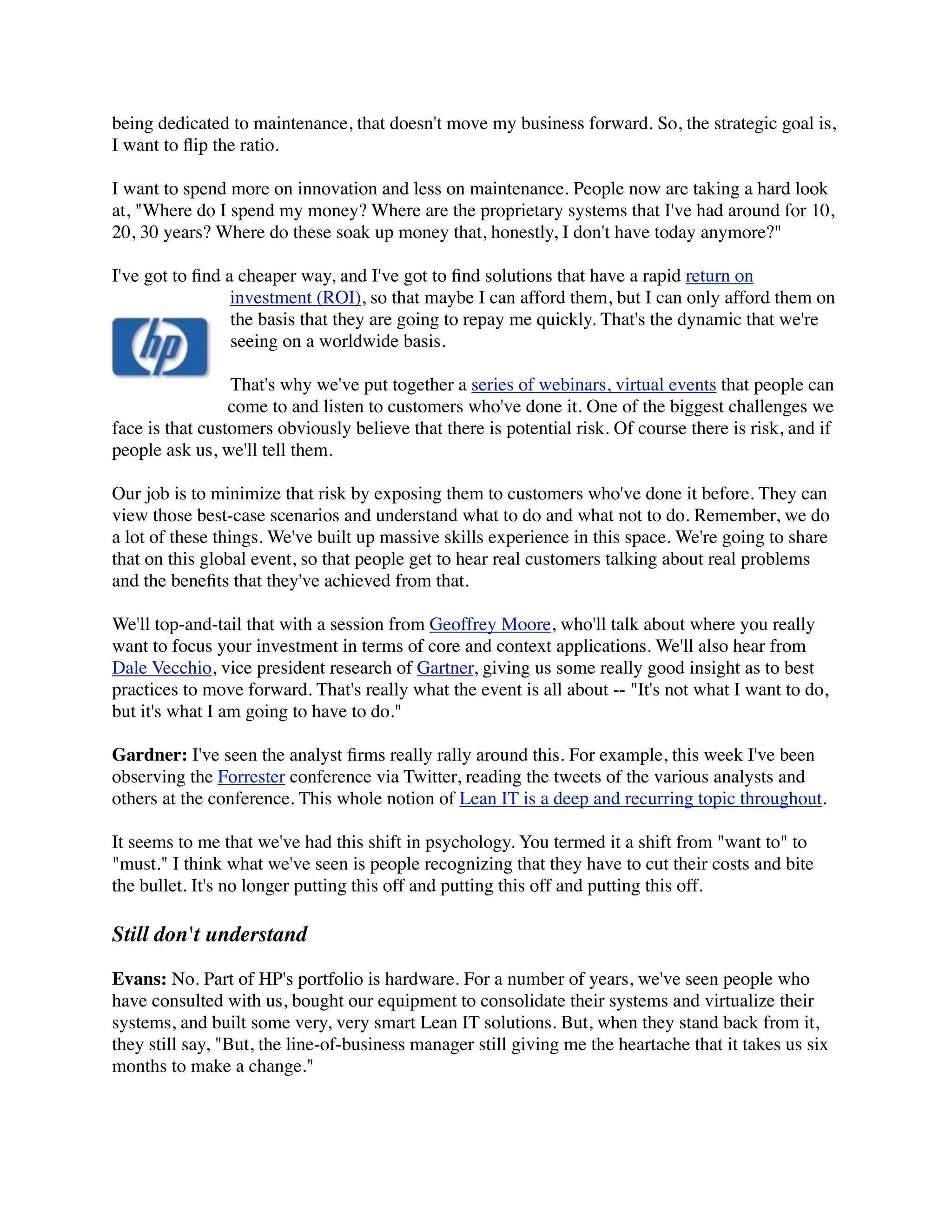 being dedicated to maintenance, that doesn't move my business forward. So, the strategic goal is,
I want to ﬂip the ratio.

I want to spend more on innovation and less on maintenance. People now are taking a hard look
at, "Where do I spend my money? Where are the proprietary systems that I've had around for 10,
20, 30 years? Where do these soak up money that, honestly, I don't have today anymore?"

I've got to ﬁnd a cheaper way, and I've got to ﬁnd solutions that have a rapid return on
                 investment (ROI), so that maybe I can afford them, but I can only afford them on
                 the basis that they are going to repay me quickly. That's the dynamic that we're
                 seeing on a worldwide basis.

                 That's why we've put together a series of webinars, virtual events that people can
                 come to and listen to customers who've done it. One of the biggest challenges we
face is that customers obviously believe that there is potential risk. Of course there is risk, and if
people ask us, we'll tell them.

Our job is to minimize that risk by exposing them to customers who've done it before. They can
view those best-case scenarios and understand what to do and what not to do. Remember, we do
a lot of these things. We've built up massive skills experience in this space. We're going to share
that on this global event, so that people get to hear real customers talking about real problems
and the beneﬁts that they've achieved from that.

We'll top-and-tail that with a session from Geoffrey Moore, who'll talk about where you really
want to focus your investment in terms of core and context applications. We'll also hear from
Dale Vecchio, vice president research of Gartner, giving us some really good insight as to best
practices to move forward. That's really what the event is all about -- "It's not what I want to do,
but it's what I am going to have to do."

Gardner: I've seen the analyst ﬁrms really rally around this. For example, this week I've been
observing the Forrester conference via Twitter, reading the tweets of the various analysts and
others at the conference. This whole notion of Lean IT is a deep and recurring topic throughout.

It seems to me that we've had this shift in psychology. You termed it a shift from "want to" to
"must." I think what we've seen is people recognizing that they have to cut their costs and bite
the bullet. It's no longer putting this off and putting this off and putting this off.

Still don't understand

Evans: No. Part of HP's portfolio is hardware. For a number of years, we've seen people who
have consulted with us, bought our equipment to consolidate their systems and virtualize their
systems, and built some very, very smart Lean IT solutions. But, when they stand back from it,
they still say, "But, the line-of-business manager still giving me the heartache that it takes us six
months to make a change."
 
