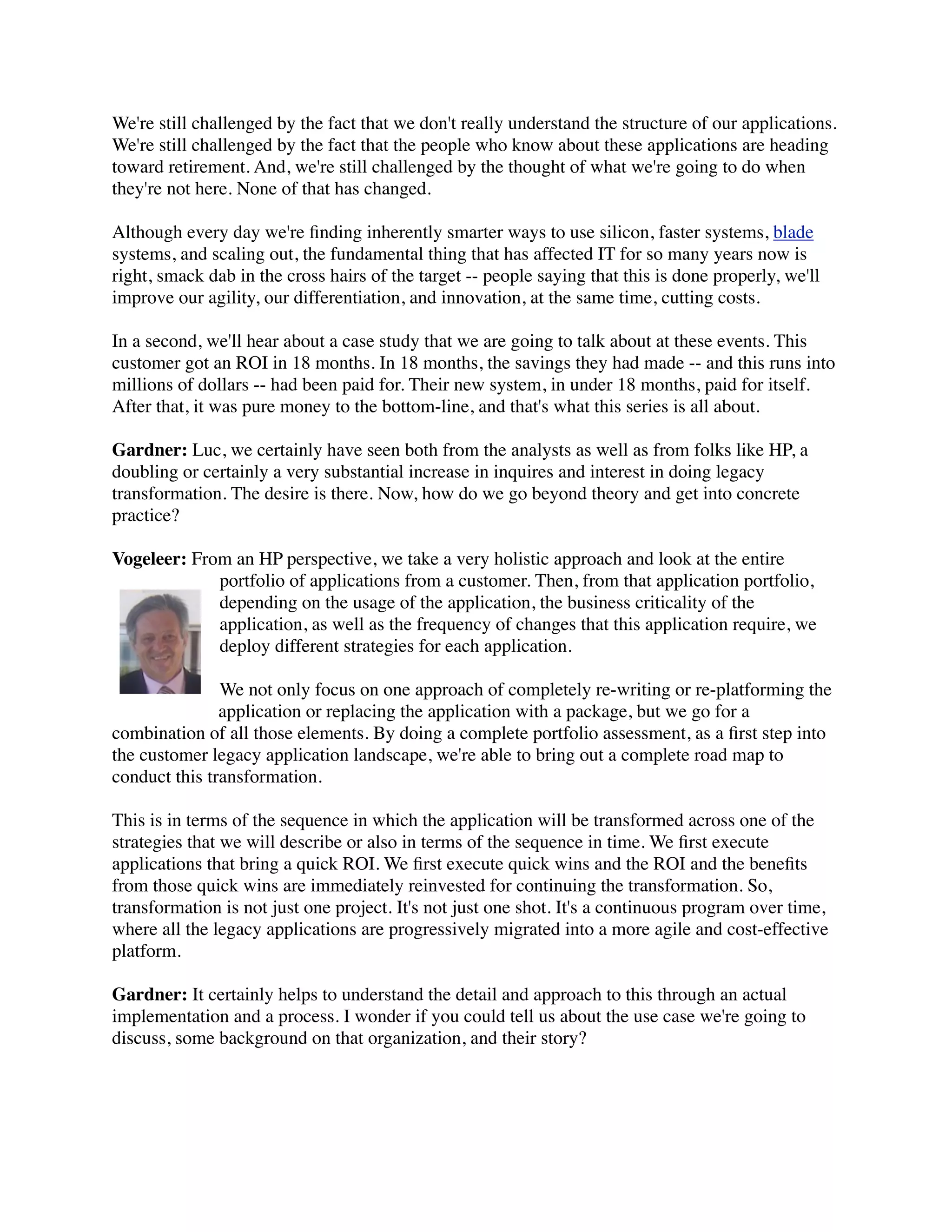 We're still challenged by the fact that we don't really understand the structure of our applications.
We're still challenged by the fact that the people who know about these applications are heading
toward retirement. And, we're still challenged by the thought of what we're going to do when
they're not here. None of that has changed.

Although every day we're ﬁnding inherently smarter ways to use silicon, faster systems, blade
systems, and scaling out, the fundamental thing that has affected IT for so many years now is
right, smack dab in the cross hairs of the target -- people saying that this is done properly, we'll
improve our agility, our differentiation, and innovation, at the same time, cutting costs.

In a second, we'll hear about a case study that we are going to talk about at these events. This
customer got an ROI in 18 months. In 18 months, the savings they had made -- and this runs into
millions of dollars -- had been paid for. Their new system, in under 18 months, paid for itself.
After that, it was pure money to the bottom-line, and that's what this series is all about.

Gardner: Luc, we certainly have seen both from the analysts as well as from folks like HP, a
doubling or certainly a very substantial increase in inquires and interest in doing legacy
transformation. The desire is there. Now, how do we go beyond theory and get into concrete
practice?

Vogeleer: From an HP perspective, we take a very holistic approach and look at the entire
             portfolio of applications from a customer. Then, from that application portfolio,
             depending on the usage of the application, the business criticality of the
             application, as well as the frequency of changes that this application require, we
             deploy different strategies for each application.

               We not only focus on one approach of completely re-writing or re-platforming the
               application or replacing the application with a package, but we go for a
combination of all those elements. By doing a complete portfolio assessment, as a ﬁrst step into
the customer legacy application landscape, we're able to bring out a complete road map to
conduct this transformation.

This is in terms of the sequence in which the application will be transformed across one of the
strategies that we will describe or also in terms of the sequence in time. We ﬁrst execute
applications that bring a quick ROI. We ﬁrst execute quick wins and the ROI and the beneﬁts
from those quick wins are immediately reinvested for continuing the transformation. So,
transformation is not just one project. It's not just one shot. It's a continuous program over time,
where all the legacy applications are progressively migrated into a more agile and cost-effective
platform.

Gardner: It certainly helps to understand the detail and approach to this through an actual
implementation and a process. I wonder if you could tell us about the use case we're going to
discuss, some background on that organization, and their story?
 