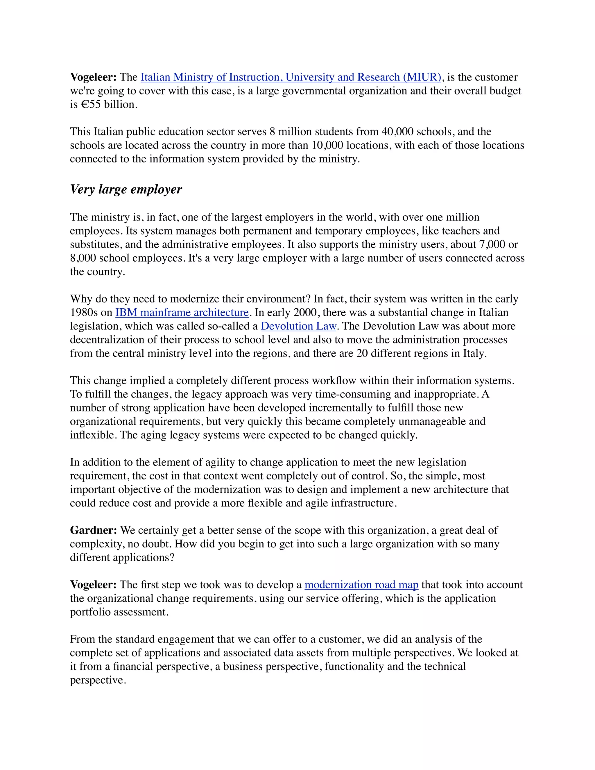 Vogeleer: The Italian Ministry of Instruction, University and Research (MIUR), is the customer
we're going to cover with this case, is a large governmental organization and their overall budget
is €55 billion.

This Italian public education sector serves 8 million students from 40,000 schools, and the
schools are located across the country in more than 10,000 locations, with each of those locations
connected to the information system provided by the ministry.

Very large employer

The ministry is, in fact, one of the largest employers in the world, with over one million
employees. Its system manages both permanent and temporary employees, like teachers and
substitutes, and the administrative employees. It also supports the ministry users, about 7,000 or
8,000 school employees. It's a very large employer with a large number of users connected across
the country.

Why do they need to modernize their environment? In fact, their system was written in the early
1980s on IBM mainframe architecture. In early 2000, there was a substantial change in Italian
legislation, which was called so-called a Devolution Law. The Devolution Law was about more
decentralization of their process to school level and also to move the administration processes
from the central ministry level into the regions, and there are 20 different regions in Italy.

This change implied a completely different process workﬂow within their information systems.
To fulﬁll the changes, the legacy approach was very time-consuming and inappropriate. A
number of strong application have been developed incrementally to fulﬁll those new
organizational requirements, but very quickly this became completely unmanageable and
inﬂexible. The aging legacy systems were expected to be changed quickly.

In addition to the element of agility to change application to meet the new legislation
requirement, the cost in that context went completely out of control. So, the simple, most
important objective of the modernization was to design and implement a new architecture that
could reduce cost and provide a more ﬂexible and agile infrastructure.

Gardner: We certainly get a better sense of the scope with this organization, a great deal of
complexity, no doubt. How did you begin to get into such a large organization with so many
different applications?

Vogeleer: The ﬁrst step we took was to develop a modernization road map that took into account
the organizational change requirements, using our service offering, which is the application
portfolio assessment.

From the standard engagement that we can offer to a customer, we did an analysis of the
complete set of applications and associated data assets from multiple perspectives. We looked at
it from a ﬁnancial perspective, a business perspective, functionality and the technical
perspective.
 