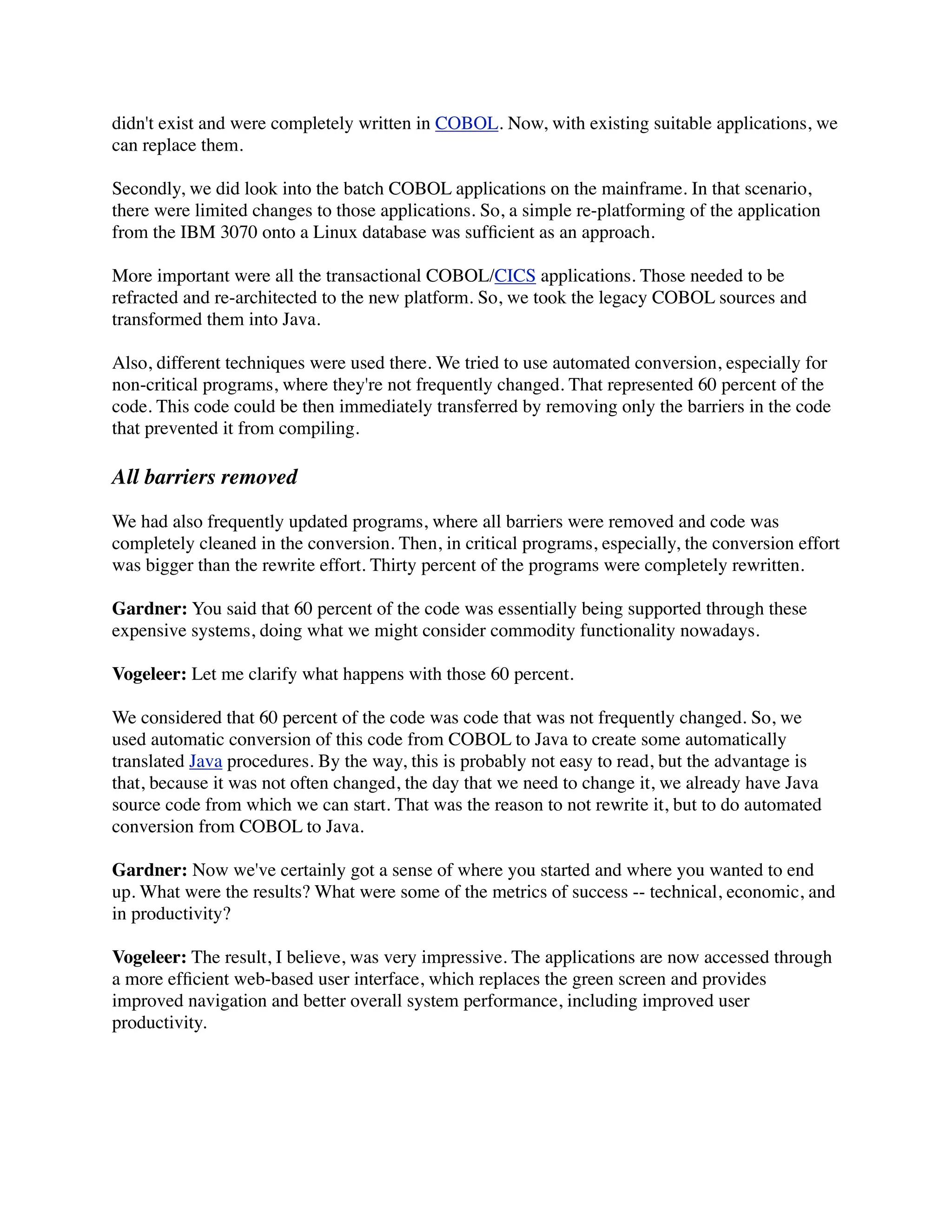 didn't exist and were completely written in COBOL. Now, with existing suitable applications, we
can replace them.

Secondly, we did look into the batch COBOL applications on the mainframe. In that scenario,
there were limited changes to those applications. So, a simple re-platforming of the application
from the IBM 3070 onto a Linux database was sufﬁcient as an approach.

More important were all the transactional COBOL/CICS applications. Those needed to be
refracted and re-architected to the new platform. So, we took the legacy COBOL sources and
transformed them into Java.

Also, different techniques were used there. We tried to use automated conversion, especially for
non-critical programs, where they're not frequently changed. That represented 60 percent of the
code. This code could be then immediately transferred by removing only the barriers in the code
that prevented it from compiling.

All barriers removed

We had also frequently updated programs, where all barriers were removed and code was
completely cleaned in the conversion. Then, in critical programs, especially, the conversion effort
was bigger than the rewrite effort. Thirty percent of the programs were completely rewritten.

Gardner: You said that 60 percent of the code was essentially being supported through these
expensive systems, doing what we might consider commodity functionality nowadays.

Vogeleer: Let me clarify what happens with those 60 percent.

We considered that 60 percent of the code was code that was not frequently changed. So, we
used automatic conversion of this code from COBOL to Java to create some automatically
translated Java procedures. By the way, this is probably not easy to read, but the advantage is
that, because it was not often changed, the day that we need to change it, we already have Java
source code from which we can start. That was the reason to not rewrite it, but to do automated
conversion from COBOL to Java.

Gardner: Now we've certainly got a sense of where you started and where you wanted to end
up. What were the results? What were some of the metrics of success -- technical, economic, and
in productivity?

Vogeleer: The result, I believe, was very impressive. The applications are now accessed through
a more efﬁcient web-based user interface, which replaces the green screen and provides
improved navigation and better overall system performance, including improved user
productivity.
 