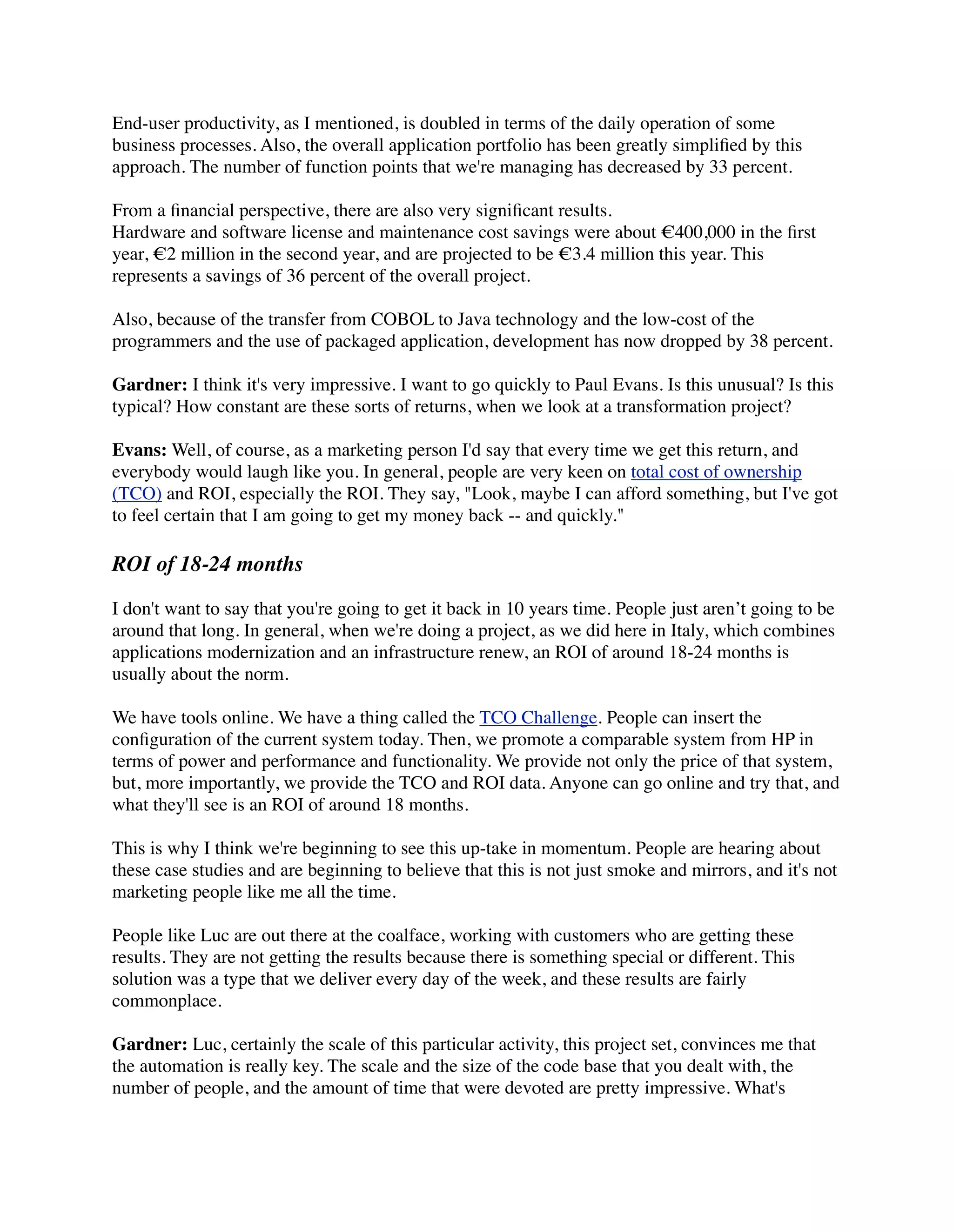 End-user productivity, as I mentioned, is doubled in terms of the daily operation of some
business processes. Also, the overall application portfolio has been greatly simpliﬁed by this
approach. The number of function points that we're managing has decreased by 33 percent.

From a ﬁnancial perspective, there are also very signiﬁcant results.
Hardware and software license and maintenance cost savings were about €400,000 in the ﬁrst
year, €2 million in the second year, and are projected to be €3.4 million this year. This
represents a savings of 36 percent of the overall project.

Also, because of the transfer from COBOL to Java technology and the low-cost of the
programmers and the use of packaged application, development has now dropped by 38 percent.

Gardner: I think it's very impressive. I want to go quickly to Paul Evans. Is this unusual? Is this
typical? How constant are these sorts of returns, when we look at a transformation project?

Evans: Well, of course, as a marketing person I'd say that every time we get this return, and
everybody would laugh like you. In general, people are very keen on total cost of ownership
(TCO) and ROI, especially the ROI. They say, "Look, maybe I can afford something, but I've got
to feel certain that I am going to get my money back -- and quickly."

ROI of 18-24 months

I don't want to say that you're going to get it back in 10 years time. People just aren’t going to be
around that long. In general, when we're doing a project, as we did here in Italy, which combines
applications modernization and an infrastructure renew, an ROI of around 18-24 months is
usually about the norm.

We have tools online. We have a thing called the TCO Challenge. People can insert the
conﬁguration of the current system today. Then, we promote a comparable system from HP in
terms of power and performance and functionality. We provide not only the price of that system,
but, more importantly, we provide the TCO and ROI data. Anyone can go online and try that, and
what they'll see is an ROI of around 18 months.

This is why I think we're beginning to see this up-take in momentum. People are hearing about
these case studies and are beginning to believe that this is not just smoke and mirrors, and it's not
marketing people like me all the time.

People like Luc are out there at the coalface, working with customers who are getting these
results. They are not getting the results because there is something special or different. This
solution was a type that we deliver every day of the week, and these results are fairly
commonplace.

Gardner: Luc, certainly the scale of this particular activity, this project set, convinces me that
the automation is really key. The scale and the size of the code base that you dealt with, the
number of people, and the amount of time that were devoted are pretty impressive. What's
 