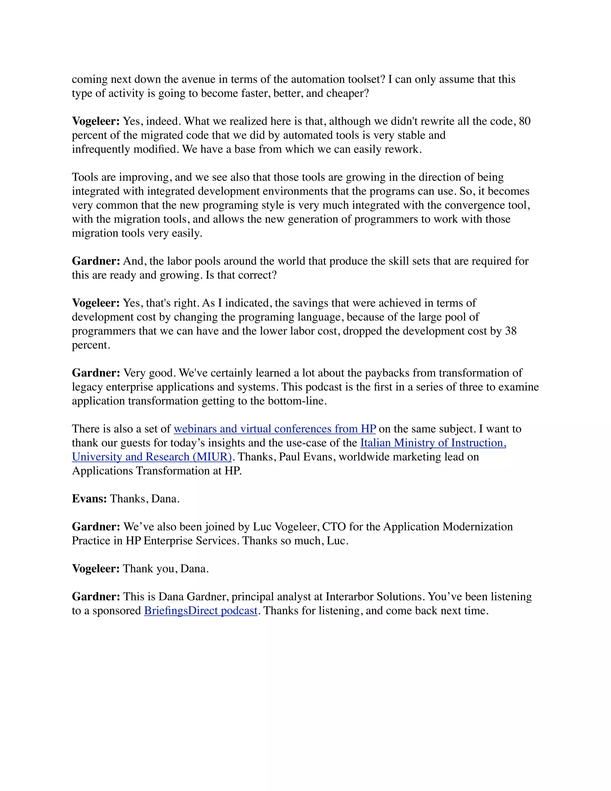 coming next down the avenue in terms of the automation toolset? I can only assume that this
type of activity is going to become faster, better, and cheaper?

Vogeleer: Yes, indeed. What we realized here is that, although we didn't rewrite all the code, 80
percent of the migrated code that we did by automated tools is very stable and
infrequently modiﬁed. We have a base from which we can easily rework.

Tools are improving, and we see also that those tools are growing in the direction of being
integrated with integrated development environments that the programs can use. So, it becomes
very common that the new programing style is very much integrated with the convergence tool,
with the migration tools, and allows the new generation of programmers to work with those
migration tools very easily.

Gardner: And, the labor pools around the world that produce the skill sets that are required for
this are ready and growing. Is that correct?

Vogeleer: Yes, that's right. As I indicated, the savings that were achieved in terms of
development cost by changing the programing language, because of the large pool of
programmers that we can have and the lower labor cost, dropped the development cost by 38
percent.

Gardner: Very good. We've certainly learned a lot about the paybacks from transformation of
legacy enterprise applications and systems. This podcast is the ﬁrst in a series of three to examine
application transformation getting to the bottom-line.

There is also a set of webinars and virtual conferences from HP on the same subject. I want to
thank our guests for today’s insights and the use-case of the Italian Ministry of Instruction,
University and Research (MIUR). Thanks, Paul Evans, worldwide marketing lead on
Applications Transformation at HP.

Evans: Thanks, Dana.

Gardner: We’ve also been joined by Luc Vogeleer, CTO for the Application Modernization
Practice in HP Enterprise Services. Thanks so much, Luc.

Vogeleer: Thank you, Dana.

Gardner: This is Dana Gardner, principal analyst at Interarbor Solutions. You’ve been listening
to a sponsored BrieﬁngsDirect podcast. Thanks for listening, and come back next time.
 