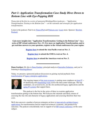 Part 1: Application Transformation Case Study Dives Down to
Bottom Line with Eye-Popping ROI
Transcript of the ﬁrst in a series of sponsored BrieﬁngsDirect podcasts -- "Application
Transformation: Getting to the Bottom Line" -- on the rationale and strategies for application
transformation.

Listen to the podcast. Find it on iTunes/iPod and Podcast.com. Learn more. Sponsor: Hewlett-
Packard.



 Gain more insights into "Application Transformation: Getting to the Bottom Line" via a
series of HP virtual conferences Nov. 3-5. For more on Application Transformation, and to
get real time answers to your questions, register to the virtual conferences for your region:

                    Register here to attend the Asia Paciﬁc event on Nov. 3.

                      Register here to attend the EMEA event on Nov. 4.

                     Register here to attend the Americas event on Nov. 5.



Dana Gardner: Hi, this is Dana Gardner, principal analyst at Interarbor Solutions, and you’re
listening to BrieﬁngsDirect.

Today, we present a sponsored podcast discussion on gaining myriad paybacks from
transformation of legacy enterprise applications.

                The ongoing impact of the reset economy is putting more emphasis on lean IT --
                of identifying and eliminating waste across the data-center landscape. The top
                candidates, on several levels, are the silo-architected legacy applications and the
                aging IT systems that support them.

                This podcast is the ﬁrst in the series of three to examine application
transformation getting to the bottom-line. We'll discuss the rationale and likely returns of
assessing the true role and character of legacy applications and assessing therefore their true
costs.

We'll also uncover a number of proven strategies on how to innovatively architect legacy
applications for transformation and for improved technical, economic, and productivity
outcomes. The podcast coincidentally runs in support of an HP virtual conference on the same
subject.
 