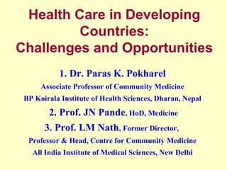Health Care in Developing
Countries:
Challenges and Opportunities
1. Dr. Paras K. Pokharel
Associate Professor of Community Medicine
BP Koirala Institute of Health Sciences, Dharan, Nepal

2. Prof. JN Pande, HoD, Medicine
3. Prof. LM Nath, Former Director,
Professor & Head, Centre for Community Medicine
All India Institute of Medical Sciences, New Delhi

 