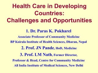 Health Care in Developing
Countries:
Challenges and Opportunities
1. Dr. Paras K. Pokharel
Associate Professor of Community Medicine
BP Koirala Institute of Health Sciences, Dharan, Nepal
2. Prof. JN Pande, HoD, Medicine
3. Prof. LM Nath, Former Director,
Professor & Head, Centre for Community Medicine
All India Institute of Medical Sciences, New Delhi
 
