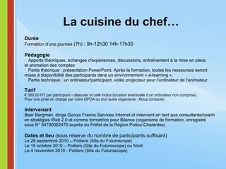 La cuisine du chef… Durée Formation d’une journée  (7h) : 9h-12h30 14h-17h30   Pédagogie ·  Apports théoriques, échanges d'expériences, discussions, entraînement à la mise en place et animation des comptes  ·  Partie théorique : présentation PowerPoint. Après la formation, toutes les ressources seront mises à disponibilité des participants dans un environnement « e-learning ». ·  Partie technique : un ordinateur/participant, vidéo projecteur pour l’ordinateur de l’animateur.  Tarif € 350,00 HT par participant - déjeuner et café inclus (location éventuelle d’un ordinateur non comprise). Pour une prise en charge par votre OPCA ou tout autre organisme : Nous contacter.   Intervenant Beer Bergman, dirige Quixys France Services Internet et intervient en tant que consultante/coach en stratégies Web 2.0 et comme formatrice pour Bilance (organisme de formation, enregistré sous N° 54790082479 auprès du Préfet de la Région Poitou-Charentes).   Dates et lieu  (sous réserve du nombre de participants suffisant) Le 28 septembre 2010 – Poitiers (Site du Futuroscope) Le 15 octobre 2010 – Poitiers (Site du Futuroscope) ou Niort Le 4 novembre 2010 - Poitiers (Site du Futuroscope) 