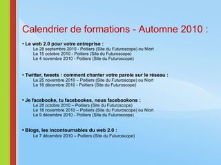 Calendrier de formations - Automne 2010 : Le web 2.0 pour votre entreprise : Le 28 septembre 2010 - Poitiers (Site du Futuroscope) ou Niort Le 15 octobre 2010 - Poitiers (Site du Futuroscope) Le 4 novembre 2010 - Poitiers (Site du Futuroscope) Twitter, tweets : comment chanter votre parole sur le réseau :  Le 25 novembre 2010 – Poitiers (Site du Futuroscope) ou Niort Le 16 décembre 2010 - Poitiers (Site du Futuroscope) Je facebooke, tu facebookes, nous facebookons :  Le 28 octobre 2010 – Poitiers (Site du Futuroscope) Le 18 novembre 2010 – Poitiers (Site du Futuroscope) ou Niort Le 9 décembre 2010 - Poitiers (Site du Futuroscope) Blogs, les incontournables du web 2.0 : Le 7 décembre 2010 – Poitiers (Site du Futuroscope) 