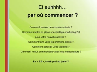 Et euhhhh… par où commencer ? Comment trouver de nouveaux clients ? Comment mettre en place une stratégie marketing 2.0 pour votre nouvelle activité ?  Comment faire venir les premiers clients ? Comment agrandir votre visibilité ? Comment mieux communiquer avec vos interlocuteurs ? Le « 2.0 », c’est quoi au juste ? 
