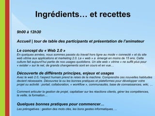 Ingrédients… et recettes 9h00 à 12h30 Accueil | tour de table des participants et présentation de l’animateur Le concept du « Web 2.0 » En quelques années, nous sommes passés du travail hors ligne au mode « connecté » et du site web vitrine aux applications et marketing 2.0. Le « web » a  émergé en moins de 15 ans. Cette culture fait aujourd’hui partie de nos usages quotidiens.   Un site web « vitrine » ne suffit plus pour « exister » sur le net, de grands changements sont en cours et en vue… Découverte de différents principes, enjeux et usages Avec le web 2.0, l’aspect humain prend le relais de la machine. Comprendre ces nouvelles habitudes devient nécessaire. Découvrez la ou les bonnes pratiques et plateformes pour développer votre projet ou activité : portail, collaboration, « workflow », communautés, base de connaissances, wiki, … .  Comment articuler la gestion de projet, capitaliser sur les réactions clients, gérer les compétences, la veille, la formation… Quelques bonnes pratiques pour commencer… Les prérogatives : gestion des mots clés, les bons gestes informatiques, ...   
