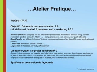 … Atelier Pratique… 14h00 à 17h30 Objectif : Découvrir la communication 2.0 :  cet atelier est destiné à démarrer votre marketing 2.0 ! Mise en place  des comptes sur les différentes plateformes des médias sociaux (blog, Twitter, Facebook, Viadeo, LinkedIn, Flickr, …) : comprendre quel outil utiliser pour quels objectifs. Appréhender  les différents types d’écriture, messages et approches des différentes applications et canaux La mise en place  des profils « justes » La gestion  de l’espace privé et professionnel Un dernier point : le projet collaboratif *)   Souvent, l’entrepreneur qui travaille seul, doit gérer des projets avec ses fournisseurs, partenaires  et parfois avec des clients. Les étapes, les méthodes, les outils et les principes clés pour réussir  un projet collaboratif seront expliqués et illustrés pour terminer cette journée.   Synthèse et conclusion de la journée *) si le temps le nous permet 