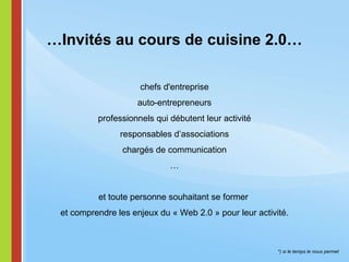 *) si le temps le nous permet … Invités au cours de cuisine 2.0… chefs d'entreprise auto-entrepreneurs professionnels qui débutent leur activité responsables d’associations chargés de communication … et toute personne souhaitant se former   et comprendre les enjeux du « Web 2.0 » pour leur activité.  