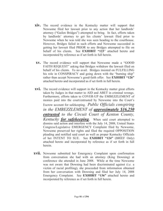 xiv. The record evidence in the Kentucky matter will support that
      Newsome filed her lawsuit prior to any action that her landlords’
      attorney (“Gailen Bridges”) attempted to bring. In fact, efforts taken
      by landlords’ attorney to get his clients’ lawsuit filed prior to
      Newsome when he was told she was seen heading to the courthouse.
      However, Bridges failed in such efforts and Newsome succeeded in
      getting her lawsuit filed PRIOR to any Bridges attempted to file on
      behalf of his clients. See EXHIBIT “123” attached hereto and
      incorporated by reference as if set forth in full herein.

 xv. The record evidence will support that Newsome made a “GOOD
      FAITH REQUEST” asking that Bridges withdraw the lawsuit filed on
      behalf of his clients. To no avail. Bridges insisted on FULFILLING
      his role in CONSPIRACY and going down with the “burning ship”
      rather than accept Newsome’s good-faith offer. See EXHIBIT “126”
      attached hereto and incorporated as if set forth in full herein.

xvi. The record evidence will support in the Kentucky matter great efforts
      taken by Judges in that matter to AID and ABET in criminal wrongs.
      Furthermore, efforts taken to COVER-UP the EMBEZZLEMENT of
      monies paid into the court/entrusted by Newsome into the Court’s
      Escrow account for safekeeping. Public Officials conspiring
      in the EMBEZZLEMENT of approximately $16,250
      entrusted to the Circuit Court of Kenton County,
      Kentucky for safekeeping. When said court attempted to
      dismiss said action and interfere with the July 14, 2008, United States
      Congress/Legislative EMERGENCY Complaint filed by Newsome,
      Newsome preserved her rights and filed the required OPPOSITION
      pleading and notified said court as well as proper Kentucky Officials
      of her INTENT TO SUE. See EXHIBIT “124” (BRIEF Only)
      attached hereto and incorporated by reference as if set forth in full
      herein.

xvii. Newsome submitted her Emergency Complaint upon confirmation
      from conversation she had with an attorney (King Downing) at
      conference she attended in June 2008. While at the time Newsome
      was not aware that Downing had been discriminated against (i.e. a
      victim of racial profiling), she proceeded from information obtained
      from her conversation with Downing and filed her July 14, 2008
      Emergency Complaint. See EXHIBIT “136” attached hereto and
      incorporated by reference as if set forth in full herein.




                              Page 81 of 294
 