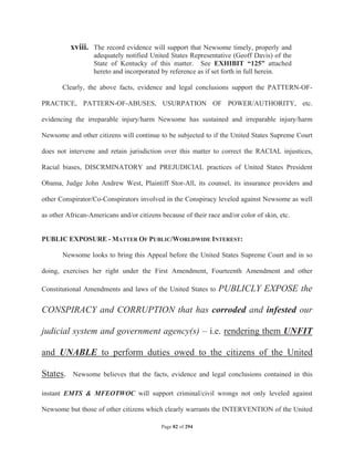 xviii. The record evidence will support that Newsome timely, properly and
                   adequately notified United States Representative (Geoff Davis) of the
                   State of Kentucky of this matter. See EXHIBIT “125” attached
                   hereto and incorporated by reference as if set forth in full herein.

       Clearly, the above facts, evidence and legal conclusions support the PATTERN-OF-

PRACTICE, PATTERN-OF-ABUSES, USURPATION OF POWER/AUTHORITY, etc.

evidencing the irreparable injury/harm Newsome has sustained and irreparable injury/harm

Newsome and other citizens will continue to be subjected to if the United States Supreme Court

does not intervene and retain jurisdiction over this matter to correct the RACIAL injustices,

Racial biases, DISCRMINATORY and PREJUDICIAL practices of United States President

Obama, Judge John Andrew West, Plaintiff Stor-All, its counsel, its insurance providers and

other Conspirator/Co-Conspirators involved in the Conspiracy leveled against Newsome as well

as other African-Americans and/or citizens because of their race and/or color of skin, etc.


PUBLIC EXPOSURE - MATTER OF PUBLIC/WORLDWIDE INTEREST:

       Newsome looks to bring this Appeal before the United States Supreme Court and in so

doing, exercises her right under the First Amendment, Fourteenth Amendment and other

Constitutional Amendments and laws of the United States to      PUBLICLY EXPOSE the

CONSPIRACY and CORRUPTION that has corroded and infested our

judicial system and government agency(s) – i.e. rendering them UNFIT

and UNABLE to perform duties owed to the citizens of the United

States.    Newsome believes that the facts, evidence and legal conclusions contained in this

instant EMTS  MFEOTWOC will support criminal/civil wrongs not only leveled against

Newsome but those of other citizens which clearly warrants the INTERVENTION of the United

                                           Page 82 of 294
 