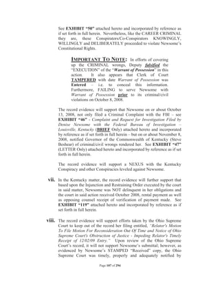 See EXHIBIT “50” attached hereto and incorporated by reference as
      if set forth in full herein. Nevertheless, like the CAREER CRIMINAL
      they are, these Conspirators/Co-Conspirators KNOWINGLY,
      WILLINGLY and DELIBERATELY proceeded to violate Newsome’s
      Constitutional Rights.

             IMPORTANT TO NOTE:             In efforts of covering
             up the CRIMINAL wrongs, Deputy falsified the
             “EXECUTION” of the “Warrant of Possession” in this
             action.     It also appears that Clerk of Court
             TAMPERED with date Warrant of Possession was
             Entered – i.e. to conceal this information.
             Furthermore, FAILING to serve Newsome with
             Warrant of Possession prior to its criminal/civil
             violations on October 8, 2008.

      The record evidence will support that Newsome on or about October
      13, 2008, not only filed a Criminal Complaint with the FBI – see
      EXHIBIT “46” - Complaint and Request for Investigation Filed by
      Denise Newsome with the Federal Bureau of Investigation –
      Louisville, Kentucky (BRIEF Only) attached hereto and incorporated
      by reference as if set forth in full herein – but on or about November 8,
      2008, notified Governor of the Commonwealth of Kentucky (Steve
      Beshear) of criminal/civil wrongs rendered her. See EXHIBIT “47”
      (LETTER Only) attached hereto and incorporated by reference as if set
      forth in full herein.

      The record evidence will support a NEXUS with the Kentucky
      Conspiracy and other Conspiracies leveled against Newsome.

vii. In the Kentucky matter, the record evidence will further support that
      based upon the Injunction and Restraining Order executed by the court
      in said matter, Newsome was NOT delinquent in her obligations and
      the court in said action received October 2008, rental payment as well
      as opposing counsel receipt of verification of payment made. See
      EXHIBIT “119” attached hereto and incorporated by reference as if
      set forth in full herein.

viii. The record evidence will support efforts taken by the Ohio Supreme
      Court to keep out of the record her filing entitled, “Relator's Motion
      To File Motion For Reconsideration Out Of Time and Notice of Ohio
      Supreme Court's Obstruction of Justice - Impeding Relator's Timely
      Receipt of 12/02/09 Entry.” Upon review of the Ohio Supreme
      Court’s record, it will not support Newsome’s submittal; however, as
      evidenced by Newsome’s STAMPED “Received” copy, the Ohio
      Supreme Court was timely, properly and adequately notified by

                              Page 107 of 294
 