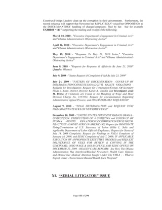 Countries/Foreign Leaders clean up the corruption in their governments. Furthermore, the
record evidence will support that Newsome has REPEATEDLY voiced her OPPOSITION to
the DISCRIMINATORY handling of charges/complaints filed by her. See for example
EXHIBIT “141” supporting the mailing and receipt of the following:

        March 18, 2010 - Executive Department's Engagement In Criminal Acts
        and Obama Administration's Obstructing Justice

        April 16, 2010 - Executive Department's Engagement in Criminal Acts
        and Obama Administration's Obstruction Justice

        May 19, 2010 - Response To May 13, 2010 Letter, Executive
        Department's Engagement in Criminal Acts and Obama Administration's
        Obstructing Justice

        June 8, 2010 - Requests for Response  Affidavits By June 23, 2010
        (faxed to Obama)

        July 9, 2009 - Status Request of Complaints Filed By July 23, 2009

        July 24, 2009 - PATTERN OF DISCRIMINATION: COVER-UP OF
        DISCRIMINATION/CONSTITUTIONAL/CIVIL RIGHTS VIOLATIONS -
        Requests for Investigation; Request for Termination/Firings (Of Secretary
        Hilda L. Solis; District Director Karen R. Chaikin and Investigator Joan
        M. Petric) If Violations are Found in the Handling of Wage and Hour
        Division Charge No. 1537034; Request for Documentation Regarding
        Administrative Appeal Process; and DEMAND/RELIEF REQUESTED

        August 9, 2010 - FINAL DETERMINATION and REQUEST THAT
        HARASSMENT/ATTACKS ON NEWSOME CEASE

        December 10, 2009 - UNITED STATES PRESIDENT BARACK OBAMA -
        CORRUPTION: PERSECUTION OF A CHRISTIAN and COVER-UP OF
        HUMAN       RIGHTS     VIOLATIONS/DISCRIMINATION/PREJUDICIAL
        PRACTICES AGAINST AFRICAN-AMERICANS; Request for IMMEDIATE
        Firing/Termination of U.S. Secretary of Labor Hilda L. Solis and
        Applicable Department of Labor Officials/Employees; Request for Status of
        July 14, 2008 Complaint; Request for Findings in FMLA Complaint of
        January 16, 2009, and EEOC Complaint of July 7, 2009; IF APPLICABLE
        EXECUTION OF APPROPRIATE EXECUTIVE ORDER(S) and REQUEST
        DELIVERANCE OF FILES FOR REVIEW  COPYING IN THE
        CINCINNATI, OHIO WAGE  HOUR OFFICE AND EEOC OFFICE ON
        DECEMBER 22, 2009 - HEALTH CARE REFORM: See How The Obama
        Administration Has Interfered/Blocked Newsome's Health Care Options
        and Denied Her Medical Attention Sought Under The FMLA - - What to
        Expect Under A Government-Runned Health Care Program




       XI. “SERIAL LITIGATOR” ISSUE




                           Page 153 of 294
 