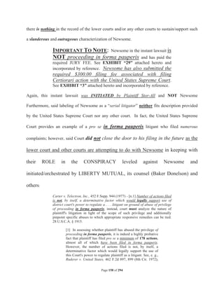 there is nothing in the record of the lower courts and/or any other courts to sustain/support such

a slanderous and outrageous characterization of Newsome.

               IMPORTANT TO NOTE: Newsome in the instant lawsuit is
               NOT proceeding in forma pauperis and has paid the
               required JURY FEE. See EXHIBIT “29” attached hereto and
               incorporated by reference. Newsome has also submitted the
               required $300.00 filing fee associated with filing
               Certiorari action with the United States Supreme Court.
               See EXHIBIT “3” attached hereto and incorporated by reference.

Again, this instant lawsuit was INITIATED by Plaintiff Stor-All and NOT Newsome

Furthermore, said labeling of Newsome as a “serial litigator” neither fits description provided

by the United States Supreme Court nor any other court. In fact, the United States Supreme

Court provides an example of a pro se in forma pauperis litigant who filed numerous

complaints; however, said Court did not close the door to his filing in the future as the

lower court and other courts are attempting to do with Newsome in keeping with

their     ROLE       in      the      CONSPIRACY                  leveled         against       Newsome   and

initiated/orchestrated by LIBERTY MUTUAL, its counsel (Baker Donelson) and

others:

               Carter v. Telectron, Inc., 452 F.Supp. 944 (1977) - [n.1] Number of actions filed
               is not, by itself, a determinative factor which would legally support use of
               district court's power to regulate a . . . litigant on ground of abuse of privilege
               of proceeding in forma pauperis; instead, court must analyze the nature of
               plaintiff's litigation in light of the scope of such privilege and additionally
               pinpoint specific abuses to which appropriate responsive remedies can be tied.
               28 U.S.C.A. § 1915.

                          [1] In assessing whether plaintiff has abused the privilege of
                          proceeding in forma pauperis, it is indeed a highly probative
                          fact that plaintiff has filed pro se a minimum of 178 actions,
                          almost all of which have been filed in forma pauperis.
                          However, the number of actions filed is not, by itself, a
                          determinative factor which would legally support the use of
                          this Court's power to regulate plaintiff as a litigant. See, e. g.,
                          Ruderer v. United States, 462 F.2d 897, 899 (8th Cir. 1972),

                                                   Page 158 of 294
 