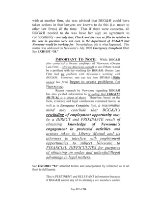 with at another firm, she was advised that BGGH could have
taken actions in that lawyers are known to do this (i.e. move to
other law firms) all the time. That if there were concerns, all
BGGH needed to do was have her sign an agreement to
confidentiality - not only that, Chuck and the case or files in relation to
the case in question were not even in the department of BGGH that
Newsome would be working for. Nevertheless, this is what happened. This
matter was addressed in Newsome’s July 2008 Emergency Complaint filed.
See EXHIBIT “38.”

                 IMPORTANT TO NOTE: While BGGH
          also contacted a former employer of Newsome (Owens
          Law Firm – African-American owned) to see if there would
          be a problem with her working for BGGH. Owens Law
          Firm had no problem with Newsome’s working with
          BGGH. However, one can see how BFHS (White
          owned law firm) began to create problems for
          Newsome.
                  Recent research by Newsome regarding BGGH
          has also yielded information to revealing that LIBERTY
          MUTUAL is a client of theirs. Therefore, based on the
          facts, evidence and legal conclusions contained herein as
          well as in Emergency Complaint filed, a reasonable
          mind may conclude that BGGH’s
          rescinding of employment opportunity may
          be a DIRECT and PROXIMATE result of
          obtaining knowledge of Newsome’s
          engagement in protected activities and
          actions taken by Liberty Mutual and its
          attorneys to interfere with employment
          opportunities to subject Newsome to
          FINANCIAL DIFFICULTIES for purposes
          of obtaining an undue and unlawful/illegal
          advantage in legal matters.

See EXHIBIT “82” attached hereto and incorporated by reference as if set
forth in full herein.

          This is PERTINENT and RELEVANT information because
          if BGGH and/or any of its attorneys are members and/or

                             Page 212 of 294
 