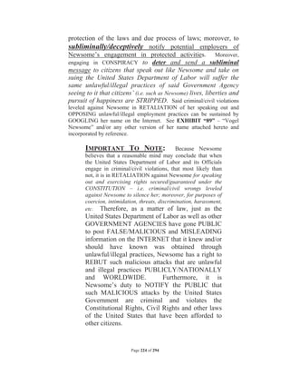 protection of the laws and due process of laws; moreover, to
subliminally/deceptively notify potential employers of
Newsome’s engagement in protected activities. Moreover,
engaging in CONSPIRACY to deter and send a subliminal
message to citizens that speak out like Newsome and take on
suing the United States Department of Labor will suffer the
same unlawful/illegal practices of said Government Agency
seeing to it that citizens’ (i.e. such as Newsome) lives, liberties and
pursuit of happiness are STRIPPED. Said criminal/civil violations
leveled against Newsome in RETALIATION of her speaking out and
OPPOSING unlawful/illegal employment practices can be sustained by
GOOGLING her name on the Internet. See EXHIBIT “89” – “Vogel
Newsome” and/or any other version of her name attached hereto and
incorporated by reference.

       IMPORTANT TO NOTE:                      Because Newsome
       believes that a reasonable mind may conclude that when
       the United States Department of Labor and its Officials
       engage in criminal/civil violations, that most likely than
       not, it is in RETALIATION against Newsome for speaking
       out and exercising rights secured/guaranteed under the
       CONSTITUTION – i.e. criminal/civil wrongs leveled
       against Newsome to silence her; moreover, for purposes of
       coercion, intimidation, threats, discrimination, harassment,
       etc. Therefore, as a matter of law, just as the
       United States Department of Labor as well as other
       GOVERNMENT AGENCIES have gone PUBLIC
       to post FALSE/MALICIOUS and MISLEADING
       information on the INTERNET that it knew and/or
       should have known was obtained through
       unlawful/illegal practices, Newsome has a right to
       REBUT such malicious attacks that are unlawful
       and illegal practices PUBLICLY/NATIONALLY
       and WORLDWIDE.               Furthermore, it is
       Newsome’s duty to NOTIFY the PUBLIC that
       such MALICIOUS attacks by the United States
       Government are criminal and violates the
       Constitutional Rights, Civil Rights and other laws
       of the United States that have been afforded to
       other citizens.


                           Page 224 of 294
 