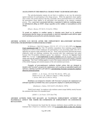 ALLEGATIONS IN THE ORIGINAL CHARGE WERE VALID OR REASONABLE

                    The anti-discrimination statutes do not limit or condition in any way the protection
           against retaliation for participating in the charge process. While the opposition clause applies
           only to those who protest practices that they reasonably and in good faith believe are unlawful,
           the participation clause applies to all individuals who participate in the statutory complaint
           process. Thus, courts have consistently held that a respondent is liable for retaliating against
           an individual for filing an EEOC charge regardless of the validity or reasonableness of the
           charge.

                    [Wyatt v. Boston, 35 F.3d 13, 15 (1st Cir. 1994).]

           To permit an employer to retaliate against a charging party based on its unilateral
           determination that the charge was unreasonable or otherwise unjustified would chill the rights
           of all individuals protected by the anti-discrimination statutes.


ADVERSE ACTIONS CAN OCCUR AFTER THE EMPLOYMENT RELATIONSHIP BETWEEN
NEWSOME AND RESPONDENT/EMPLOYER HAS ENDED

                    In Robinson v. Shell Oil Company, 519 U.S. 337, 117 S. Ct. 843 (1997), the Supreme
           Court unanimously held that Title VII prohibits respondents from retaliating against former
           employees as well as current employees for participating in any proceeding under Title VII or
           opposing any practice made unlawful by that Act. Some courts previously had held that former
           employees could not challenge retaliation that occurred after their employment had ended
           because Title VII prohibits retaliation against “any employee.” However, the Supreme Court
           stated that coverage of post-employment is more consistent with the broader context of the
           statute and with the statutory purpose of maintaining unfettered access to the statute’s remedial
           mechanisms. The Court’s holding applies to each of the statutes enforced by the EEOC because
           of the similar language and common purpose of the anti-retaliation provisions.

                    Examples of post-employment retaliation include actions that are designed to
           interfere with Newsome’s prospects for employment, such as giving an unjustified negative job
           reference, refusing to provide a job reference, and informing Newsome’s prospective employer
           about her protected activity.

                           [EEOC v. L. B. Foster, 123 F.3d 746 (3d Cir. 1997), cert.
                           denied, 66 U.S. L.W. 3388 (U.S. March 2, 1998); Ruedlinger
                           v. Jarrett, 106 F.3d 212 (7th Cir. 1997)]

                   Retaliatory acts designed to interfere with Newsome’s prospects for employment are
           unlawful regardless of whether they cause a prospective employer to refrain from hiring her.

                             [Hashimoto v. Dalton, 118 F.3d 671, 676 (9th Cir. 1997)]

                     Third Circuit stated, “an employer who retaliates cannot escape liability merely because
           the retaliation falls short of its intended result.”

                           [EEOC v. L. B. Foster, 123 F.3d at 754]

ADVERSE ACTIONS NEED NOT QUALIFY AS “ULTIMATE EMPLOYMENT ACTIONS” OR
MATERIALLY AFFECT THE TERMS OR CONDITIONS OF EMPLOYMENT TO CONSTITUTE
RETALIATION:

                   The Commission has found that the statutory retaliation clauses prohibit any adverse
           treatment that is based on a retaliatory motive and is reasonably likely to deter the charging

                                           Page 257 of 294
 