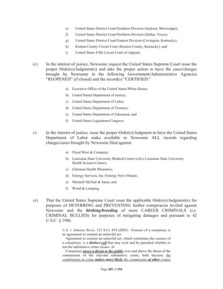 e)     United States District Court/Southern Division (Jackson, Mississippi);
                 f)     United States District Court/Northern Division (Dallas, Texas);
                 g)     United States District Court/Eastern Division (Covington, Kentucky);
                 h)     Kenton County Circuit Court (Kenton County, Kentucky); and
                 i)     United States Fifth Circuit Court of Appeals.


iv)   In the interest of justice, Newsome request the United States Supreme Court issue the
      proper Order(s)/Judgment(s) and take the proper action to have the cases/charges
      brought by Newsome in the following Government/Administrative Agencies
      “REOPENED” (if closed) and the record(s) “CERTIFIED:”

                 a)   Executive Office of the United States/White House;
                 b) United Stated Department of Justice;
                 c)   United States Department of Labor;
                 d) United States Department of Treasury;
                 e)   United States Department of Education; and
                 f)   United States Legislature/Congress.


v)    In the interest of justice, issue the proper Order(s)/Judgment to have the United States
      Department of Labor make available to Newsome ALL records regarding
      charges/cases brought by Newsome filed against:

                 a)   Floyd West  Company;
                 b) Louisiana State University Medical Center (a/k/a Louisiana State University
                    Health Science Center);
                 c)   Christian Health Ministries;
                 d) Entergy Services, Inc./Entergy New Orleans;
                 e)   Mitchell McNutt  Sams; and
                 f)   Wood  Lamping.


vi)   That the United States Supreme Court issue the applicable Order(s)/Judgment(s) for
      purposes of DETERRING and PREVENTING further conspiracies leveled against
      Newsome and the birthing/breeding of more CAREER CRIMINALS (i.e.
      CRIMINAL BULLIES) for purposes of mitigating damages and pursuant to 42
      U.S.C. § 1986.

               U.S. v. Jimenez Recio, 123 S.Ct. 819 (2003) - Essence of a conspiracy is
               an agreement to commit an unlawful act.
                 Agreement to commit an unlawful act, which constitutes the essence of
               a conspiracy, is a distinct evil that may exist and be punished whether or
               not the substantive crime ensues. Id.
                 Conspiracy poses a threat to the public over and above the threat of the
               commission of the relevant substantive crime, both because the
               combination in crime makes more likely the commission of other crimes

                                         Page 285 of 294
 