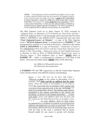 1257(a) - - Final judgments or decrees rendered by the highest court of a state
     in which a decision could be had, may be reviewed by the Supreme Court by
     writ of certiorari where the validity of a treaty or statute of the United States
     is drawn in question or where the validity of a statute of any State is drawn
     in question on the ground of its being repugnant to the Constitution, treaties,
     or laws of the United States, or where any title, right, privilege, or immunity is
     specially set up or claimed under the Constitution or the treaties or statutes of,
     or any commission held or authority exercised under, the United States.

The Ohio Supreme Court on or about August 18, 2010, executed its
“Judgment Entry on Defendant’s 8/11/10 Motion for Final Entry and Stay,”
(“08/18/10 Judgment Entry”) with knowledge and/or knowing that Newsome
TIMELY, PROMPTLY and ADEQUATELY requested that said court enter
“Final Judgment/Issuance of Mandate.” A copy of the Ohio Supreme
Court’s “08/18/10 Judgment Entry” is attached hereto at EXHIBIT “7” and
incorporated by reference as if set forth in full herein. Attached to this instant
EMTS & MFEOTWOC is a copy of Newsome’s “Notification of Intent to
File EMERGENCY Writ of Certiorari with the United States Supreme Court;
Motion to Stay Proceedings – Request for Entry of Final Judgment/Issuance
of Mandate as Well as STAY of PROCEEDINGS Should Court Insist on
Allowing August 2, 2010 Judgment Entry to Stand” (BRIEF Only) at
EXHIBIT “8” – which is incorporated by reference as if set forth in full
herein. Newsome also attach copies (BRIEF Only) of the following:

                     (a) Affidavit of Disqualification; and
                     (b) Motion for Reconsideration

at EXHIBITS “9” and “10” respectively so that the United States Supreme
Court will have before it the ISSUES raised in said pleadings.

            Berger v. U.S., 255 U.S. 22, 41 S.Ct. 230 (1921) -
            ‘Whenever a party to any action or proceeding, civil or
            criminal, shall make and file an affidavit that the judge
            before whom the action or proceeding is to be tried or
            heard has a personal bias or prejudice either against him
            or in favor of any opposite party to the suit, such judge *27
            shall proceed no further therein, but another judge shall be
            designated in the manner prescribed in the section last
            preceding, or chosen in the manner prescribed . . . to hear
            such matter. Every such affidavit shall state the facts and
            the reasons for the belief that such bias or prejudice exists,
            * * * . . . no such affidavit shall be filed unless
            accompanied by a certificate of counsel of record that such
            affidavit and application are made in good faith. The same
            proceedings shall be had when the presiding judge shall file
            with the clerk of the court a certificate that he deems
            himself unable for any reason to preside with absolute

                                      Page 9 of 294
 
