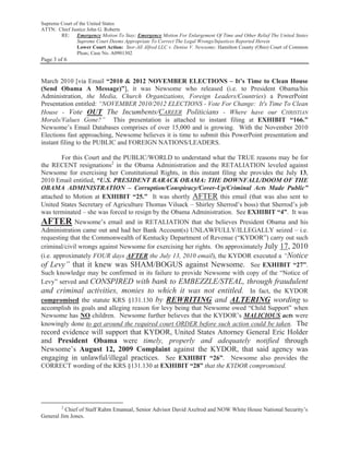 Supreme Court of the United States
ATTN: Chief Justice John G. Roberts
        RE: Emergency Motion To Stay; Emergency Motion For Enlargement Of Time and Other Relief The United States
               Supreme Court Deems Appropriate To Correct The Legal Wrongs/Injustices Reported Herein
               Lower Court Action: Stor-All Alfred LLC v. Denise V. Newsome; Hamilton County (Ohio) Court of Common
                Pleas; Case No. A0901302
Page 3 of 6


March 2010 [via Email “2010 & 2012 NOVEMBER ELECTIONS – It’s Time to Clean House
(Send Obama A Message)”], it was Newsome who released (i.e. to President Obama/his
Administration, the Media, Church Organizations, Foreign Leaders/Countries) a PowerPoint
Presentation entitled: “NOVEMBER 2010/2012 ELECTIONS - Vote For Change: It's Time To Clean
House - Vote OUT The Incumbents/CAREER Politicians - Where have our CHRISTIAN
Morals/Values Gone?” This presentation is attached to instant filing at EXHIBIT “166.”
Newsome’s Email Databases comprises of over 15,000 and is growing. With the November 2010
Elections fast approaching, Newsome believes it is time to submit this PowerPoint presentation and
instant filing to the PUBLIC and FOREIGN NATIONS/LEADERS.

        For this Court and the PUBLIC/WORLD to understand what the TRUE reasons may be for
the RECENT resignations2 in the Obama Administration and the RETALIATION leveled against
Newsome for exercising her Constitutional Rights, in this instant filing she provides the July 13,
2010 Email entitled, “U.S. PRESIDENT BARACK OBAMA: THE DOWNFALL/DOOM OF THE
OBAMA ADMINISTRATION – Corruption/Conspiracy/Cover-Up/Criminal Acts Made Public”
attached to Motion at EXHIBIT “25.” It was shortly AFTER this email (that was also sent to
United States Secretary of Agriculture Thomas Vilsack – Shirley Sherrod’s boss) that Sherrod’s job
was terminated – she was forced to resign by the Obama Administration. See EXHIBIT “4”. It was
AFTER Newsome’s email and in RETALIATION that she believes President Obama and his
Administration came out and had her Bank Account(s) UNLAWFULLY/ILLEGALLY seized – i.e.
requesting that the Commonwealth of Kentucky Department of Revenue (“KYDOR”) carry out such
criminal/civil wrongs against Newsome for exercising her rights. On approximately July 17, 2010
(i.e. approximately FOUR days AFTER the July 13, 2010 email), the KYDOR executed a “Notice
of Levy” that it knew was SHAM/BOGUS against Newsome. See EXHIBIT “27”.
Such knowledge may be confirmed in its failure to provide Newsome with copy of the “Notice of
Levy” served and CONSPIRED with bank to EMBEZZLE/STEAL, through fraudulent
and criminal activities, monies to which it was not entitled. In fact, the KYDOR
compromised the statute KRS §131.130 by REWRITING and ALTERING wording to
accomplish its goals and alleging reason for levy being that Newsome owed “Child Support” when
Newsome has NO children. Newsome further believes that the KYDOR’s MALICIOUS acts were
knowingly done to get around the required court ORDER before such action could be taken. The
record evidence will support that KYDOR, United States Attorney General Eric Holder
and President Obama were timely, properly and adequately notified through
Newsome’s August 12, 2009 Complaint against the KYDOR, that said agency was
engaging in unlawful/illegal practices. See EXHIBIT “26”. Newsome also provides the
CORRECT wording of the KRS §131.130 at EXHIBIT “28” that the KYDOR compromised.




        2
          Chief of Staff Rahm Emanual, Senior Advisor David Axelrod and NOW White House National Security’s
General Jim Jones.
 