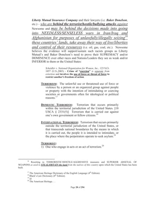 Liberty Mutual Insurance Company and their lawyers (i.e. Baker Donelson,
             etc.) – who are behind the terrorist/hostile/bullying attacks against
             Newsome and may be behind the decisions made into going
             into NEEDLESS/SENSELESS wars in Iran/Iraq and
             Afghanistan for purposes of unlawfully/illegally seizing16
             these countries’ lands, take away their way of live/liberties
             and control of their resources (i.e. oil, gas, coal, etc.). Newsome
             believes the evidence will support/sustain such racists groups as Liberty
             Mutual’s and Baker Donelson’s need to prove their SUPREMACY and/or
             DOMINENCE over other races and Nations/Leaders they see as weak and/or
             INFERIOR to them or the United States:

                          Scheidler v. National Organization for Women, Inc., 123 S.Ct.
                          1057 (U.S.,2003) - Crime of “coercion” is separate from
                          extortion and involves the use of force or threat of force to
                          restrict another's freedom of action.

                     TERRORISM: The unlawful use or threatened use of force or
                        violence by a person or an organized group against people
                        or property with the intention of intimidating or coercing
                        societies or governments often for ideological or political
                        reasons.17

                     DOMESTIC TERRORISM: Terrorism that occurs primarily
                       within the territorial jurisdiction of the United States. [18
                       USCA § 2331(5)] Terrorism that is carried out against
                       one’s own government or fellow citizens.18

                     INTERNATIONAL TERRORISM: Terrorism that occurs primarily
                        outside the territorial jurisdiction of the United States, or
                        that transcends national boundaries by the means in which
                        it is carried out, the people it is intended to intimidate, or
                        the place where the perpetrators operate to seek asylum.19

                     TERRORIST:
                     1) One who engage in acts or an act of terrorism.20



        16
        Resorting to TERRORISTIC/HOSTILE/AGGRESSIVE measures and SUPERIOR ARSENAL OF
WEAPONS as used to STEAL/OBTAIN the land from the natives of this country upon which the United States has been
built.
        17
           The American Heritage Dictionary of the English Language (4th Edition).
        18
           Black’s Law Dictionary (8th Edition).
        19
           Id.
        20
           The American Heritage. . .

                                                    Page 28 of 294
 