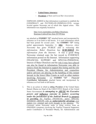 United States Attorneys
                 Presidents of State and Local Bar Associations

     EMPHASIS ADDED in that information is pertinent to establish the
     CONSPIRACY and PATTERN-OF-CRIMINAL/CIVIL wrongs
     leveled against Newsome out of which this Appeal arises. This
     information was originally located at:

              http://www.martindale.com/Baker-Donelson-
              Bearman-Caldwell/law-firm-307399.htm

     see attached as EXHIBIT “22” attached hereto and incorporated by
     reference as if set forth in full herein. It is such information which
     had been posted for several years. See EXHIBIT “23” listing
     pulled approximately September 11, 2004.              However, since
     Newsome has gone PUBLIC and is releasing this
     information, Baker Donelson has SCRUBBED this
     information from the Internet. It was a good thing
     Newsome retained copy for her record to EVIDENCE
     information posted on the Internet. Information supporting
     FINANCIAL SUPPORT and SPECIAL/PERSONAL
     Interest of Baker Donelson and the role it may have played
     can also be found in information Newsome was able to
     retrieve from the Internet to support this listing and the role
     President Obama, his Administration and counselors
     and/or advisors are playing in the handling of this instant
     lawsuit in the lower Ohio Courts as well as other matters
     involving Newsome – see EXHIBIT “24” – Financial
     Contribution Information attached hereto and incorporated by
     reference as if set forth in full herein.

i.   This is an action in which a sitting President of the United States
     Barack Obama (as Head of the EXECUTIVE Branch of the United
     States Government) is attempting to ABUSE his Executive
     powers and influence outcome in matters occurring
     under the jurisdiction of the Judicial Branch for purposes
     of providing his Top/Key FINANCIAL and/or SPECIAL
     INTEREST GROUPS with an undue/unlawful advantage over
     matters (i.e. criminal and civil) brought to his attention. The
     Certiorari action Newsome seeks to bring evolves from an
     ONGOING conspiracy involving the Top/Key Financial Supporters
     and/or Contributors of President Obama, his Administration and


                           Page 46 of 294
 