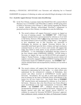 obtaining a FINANCIAL ADVANTAGE over Newsome and subjecting her to Financial

HARDSHIPS for purposes of obtaining an undue and unlawful/illegal advantage in this lawsuit

filed. In further support thereof, Newsome states the following:

     G) In the New Orleans, Louisiana matter that Plaintiff Stor-All’s counsel (David
          Meranus) was so EAGERLY and WILLING to address AFTER going down
          in defeat to Newsome at the February 6, 2009, hearing regarding her Motion
          to transfer wherein Meranus acknowledged Newsome’s engagement in
          protected activities in New Orleans, it is important to note the following:

              i. The record evidence will support Newsome’s success on Appeal on
                  the issue of retaining counsel. See EXHIBIT “32” – Fifth Circuit
                  Judgment attached hereto and incorporated by reference as if set forth
                  in full herein. However, ONLY after losing such round, to Newsome
                  the Eastern District Court of Louisiana’s Judge Morey L. Sear appears
                  to have abandoned case in that Newsome was successful in
                  challenging his decision on Appeal. Newsome believes that a
                  reasonable mind based upon the facts, evidence and legal conclusions
                  contained herein as well as in lower court records will support that
                  Judge Sear failed to notify parties of any potential CONFLICT OF
                  INTEREST – i.e. his relationship to Defendants and their counsel in
                  the New Orleans matter (EMPHASIS ADDED). AFTER losing to
                  Newsome on Appeal, the case was REALLOTTED and assigned to
                  Judge G. Thomas Porteous. A judge in whom the record evidence will
                  support is presently engaged in IMPEACHMENT hearings before the
                  United States Senate for CORRUPT practices. See EXHIBIT “12” –
                  Articles attached hereto and incorporated by reference as if set forth in
                  full herein.

              ii. The record evidence will support that Newsome had two attorneys
                  interested in representing her in this matter – i.e. which efforts were
                  undermined by the criminal/civil violations of Defendants, their
                  counsel and others involved in CONSPIRACY leveled against
                  Newsome. Nevertheless, she was able to retain legal representation
                  from an attorney by the name of Michelle Ebony Scott-Bennett of the
                  Justice For All Law Center LLC. See Docket Sheet at EXHIBIT
                  “33” attached hereto and incorporated by reference as if set forth in
                  full herein. Moreover, that a law firm (Owens Law Firm) offered to
                  assist Scott-Bennett in the legal representation of Newsome PRO
                  BONO – See EXHIBIT “37” – Affidavit attached hereto and
                  incorporated by reference as if set forth in full herein. However, Scott-
                  Bennett ignored such offer and, instead, moved SWIFTLY to
                  withdraw as counsel for Newsome WITHOUT Newsome’s approval.
                  Said withdrawal clearly violated the Rules of Professional Conduct

                                          Page 70 of 294
 