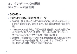 ２．インディーズの現況
同人ゲ ム 成功例同人ゲームの成功例
2000年～
TYPE MOON 有限会社ノーツTYPE-MOON、有限会社ノーツ
2000年、同人サークル「TYPE-MOON」がコミックマーケッ
トで『月姫』を発売 評判をよび 多くの二次利用作品が出トで『月姫』を発売。評判をよび、多くの二次利用作品が出
現
TYPE-MOON自身も 月姫の世界観を持つ公式格闘ゲーTYPE-MOON自身も、月姫の世界観を持つ公式格闘ゲ
ム『 MELTY BLOOD』を発売、大ヒットにより、アーケード
ゲーム・コンシューマゲーム化・漫画化される
2004年、有限会社ノーツ（TYPE-MOONを法人化したもの）
が『Fate/stay night』を発売、大ヒットにより、テレビアニメ
植 ガ が われ化、PS2への移植、マンガ化が行われる
 