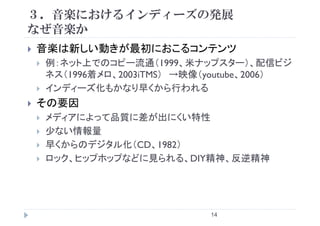 ３．音楽におけるインディーズの発展
なぜ音楽かなぜ音楽か
音楽は新しい動きが最初におこるコンテンツ音楽は新しい動きが最初におこるコンテンツ
例：ネット上でのコピー流通（1999、米ナップスター）、配信ビジ
ネス（1996着メロ 2003iTMS） →映像（youtube 2006）ネス（1996着メロ、2003iTMS） →映像（youtube、2006）
インディーズ化もかなり早くから行われる
その要因その要因
メディアによって品質に差が出にくい特性
少ない情報量
早くからのデジタル化（CD、1982）
ロック、ヒップホップなどに見られる、DIY精神、反逆精神
14
 
