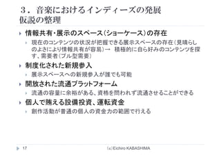３．音楽におけるインディーズの発展
仮説の整理仮説の整理
情報共有・展示のスペース（ショーケース）の存在情報共有 展示のスペ ス（ショ ケ ス）の存在
現在のコンテンツの状況が把握できる展示スペースの存在（見晴らし
のよさにより情報共有が容易）→ 積極的に自ら好みのコンテンツを探情 積
す、需要者（プル型需要）
制度化された新規参入
展示スペースへの新規参入が誰でも可能
開放された流通プラットフォーム開放され 流通 ラッ ォ
流通の容量に余裕がある、資格を問われず流通させることができる
個人で賄える設備投資、運転資金個人で賄える設備投資、運転資金
創作活動が普通の個人の資金力の範囲で行える
（ｃ）Eichiro KABASHIMA17
 