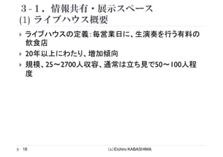 ３-１．情報共有・展示スペース
(1) ライブハウス概要(1) ライブハウス概要
ライブハウスの定義：毎営業日に 生演奏を行う有料のライブハウスの定義：毎営業日に、生演奏を行う有料の
飲食店
20年以上にわたり 増加傾向20年以上にわたり、増加傾向
規模、25～2700人収容、通常は立ち見で50～100人程
度
（ｃ）Eichiro KABASHIMA18
 