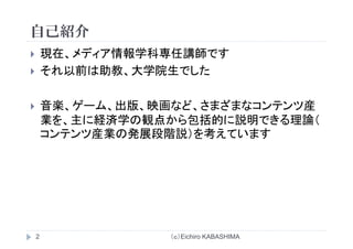 自己紹介自己紹介
現在 メディア情報学科専任講師です現在、メディア情報学科専任講師です
それ以前は助教、大学院生でした
音楽、ゲーム、出版、映画など、さまざまなコンテンツ産音楽、 、 版、映画 、 産
業を、主に経済学の観点から包括的に説明できる理論（
コンテンツ産業の発展段階説）を考えていますンテンツ産業の発展段階説）を考えて ます
（ｃ）Eichiro KABASHIMA2
 