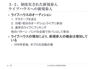 ３-２．制度化された新規参入
ライブ ウス の新規参入ライブハウスへの新規参入
ライブハウスのオーディションライブハウスのオ ディション
１．デモテープを送る
２ 日曜 祝日のオ デションライブに参加２．日曜・祝日のオーデションライブに参加
３．通常のライブにブッキング
他のパタ バ ドの企画 対バ とし 参加他のパターン：バンドの企画で対バンとして参加
ライブハウスの増加により、新規参入の機会は増加して
いる
1970年前後、半プロの活動の場
（ｃ）Eichiro KABASHIMA23
 